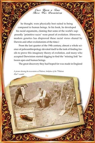 Once Upon a Time
                            There Was Darwinism


          he thought, were physically best suited to being
     compared to human beings. In his book, he developed
   his racial arguments, claming that some of the world's sup-
posedly "primitive races" were proof of evolution. (However,
modern genetics has disproved these racial views shared by
Darwin and other evolutionists of the time.)
       From the last quarter of the 19th century, almost a whole sci-
ence of paleoanthropology devoted itself to the task of finding fos-
sils to prove this imaginary theory of evolution, and many who
accepted Darwinism started digging to find the "missing link" be-
tween apes and human beings.
       The great discovery they had hoped for was made in England


A picture showing the excavations at Piltdown, birthplace of the "Piltdown
Man" scandal




                                              82
 