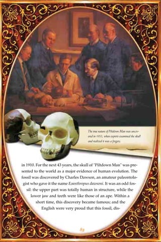 The true nature of Piltdown Man was uncov-
                                       ered in 1953, when experts examined the skull
                                       and realized it was a forgery.




in 1910. For the next 43 years, the skull of "Piltdown Man" was pre-
sented to the world as a major evidence of human evolution. The
fossil was discovered by Charles Dawson, an amateur paleontolo-
gist who gave it the name Eoanthropus dawsoni. It was an odd fos-
  sil: the upper part was totally human in structure, while the
     lower jaw and teeth were like those of an ape. Within a
        short time, this discovery became famous; and the
           English were very proud that this fossil, dis-




                                  83
 