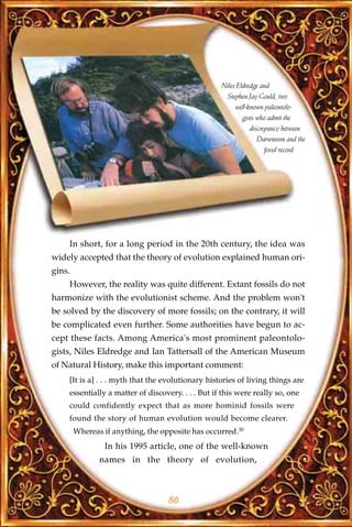 Niles Eldredge and
                                                     Stephen Jay Gould, two
                                                        well-known paleontolo-
                                                           gists who admit the
                                                              discrepancy between
                                                                 Darwinism and the
                                                                    fossil record




    In short, for a long period in the 20th century, the idea was
widely accepted that the theory of evolution explained human ori-
gins.
    However, the reality was quite different. Extant fossils do not
harmonize with the evolutionist scheme. And the problem won't
be solved by the discovery of more fossils; on the contrary, it will
be complicated even further. Some authorities have begun to ac-
cept these facts. Among America's most prominent paleontolo-
gists, Niles Eldredge and Ian Tattersall of the American Museum
of Natural History, make this important comment:
    [It is a] . . . myth that the evolutionary histories of living things are
    essentially a matter of discovery. . . . But if this were really so, one
    could confidently expect that as more hominid fossils were
    found the story of human evolution would become clearer.
        Whereas if anything, the opposite has occurred.30
                 In his 1995 article, one of the well-known
               names in the theory of evolution,



                                   86
 