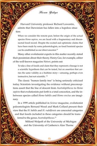 Harun Yahya


        Harvard University professor Richard Lewontin,
    admits that Darwinism has fallen into a hopeless situa-
  tion:
     When we consider the remote past, before the origin of the actual
     species Homo sapiens, we are faced with a fragmentary and discon-
     nected fossil record. Despite the excited and optimistic claims that
     have been made by some paleontologists, no fossil hominid species
     can be established as our direct ancestor.31
     Many other evolutionist experts in this matter recently stated
their pessimism about their theory. Henry Gee, for example, editor
of the well-known magazine Nature, points out:
     To take a line of fossils and claim that they represent a lineage is not
     a scientific hypothesis that can be tested, but an assertion that car-
     ries the same validity as a bedtime story—-amusing, perhaps even
     instructive, but not scientific. 32
     The classic "human family tree" is being seriously criticized
today. Scientists investigating the evidence without preconcep-
tions assert that the line of descent from Australopithecus to Homo
sapiens that evolutionists put forth is a total concoction, and the in-
between species called Homo habilis and Homo erectus are imagi-
nary.
     In a 1999 article published in Science magazine, evolutionist
paleontologists Bernard Wood and Mark Collard present their
view that the H. habilis and H. rudolfensis are concocted categories
 and that fossils included in these categories should be trans-
    ferred to the genus Australopithecus.33
             Milford Wolpoff of the University of Michigan
           and the University of Canberra's Alan Thorne




                                           87
 