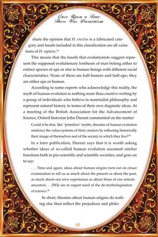 Once Upon a Time
                     There Was Darwinism


     share the opinion that H. erectus is a fabricated cate-
   gory and fossils included in this classification are all varia-
 tions of H. sapiens.34
     This means that the fossils that evolutionists suggest repre-
sent the supposed evolutionary forebears of man belong either to
extinct species of ape or else to human beings with different racial
characteristics. None of these are half-human and half-ape; they
are either ape or human.
     According to some experts who acknowledge this reality, the
myth of human evolution is nothing more than creative writing by
a group of individuals who believe in materialist philosophy and
represent natural history in terms of their own dogmatic ideas. At
a meeting of the British Association for the Advancement of
Science, Oxford historian John Durant commented on the matter:
     Could it be that, like "primitive" myths, theories of human evolution
     reinforce the value-systems of their creators by reflecting historically
     their image of themselves and of the society in which they live?35
     In a later publication, Durant says that it is worth asking
whether ideas of so-called human evolution assumed similar
functions both in pre-scientific and scientific societies, and goes on
to say:
     . . . Time and again, ideas about human origins turn out on closer
     examination to tell us as much about the present as about the past,
     as much about our own experiences as about those of our remote
     ancestors. . . [W]e are in urgent need of the de-mythologisation
     of science.36
            In short, theories about human origins do noth-
          ing else than reflect the prejudices and philo-




                                   88
 