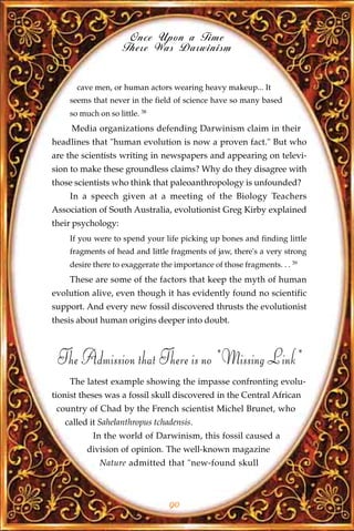 Once Upon a Time
                    There Was Darwinism


      cave men, or human actors wearing heavy makeup... It
    seems that never in the field of science have so many based
    so much on so little. 38
     Media organizations defending Darwinism claim in their
headlines that "human evolution is now a proven fact." But who
are the scientists writing in newspapers and appearing on televi-
sion to make these groundless claims? Why do they disagree with
those scientists who think that paleoanthropology is unfounded?
    In a speech given at a meeting of the Biology Teachers
Association of South Australia, evolutionist Greg Kirby explained
their psychology:
    If you were to spend your life picking up bones and finding little
    fragments of head and little fragments of jaw, there's a very strong
    desire there to exaggerate the importance of those fragments. . . 39
    These are some of the factors that keep the myth of human
evolution alive, even though it has evidently found no scientific
support. And every new fossil discovered thrusts the evolutionist
thesis about human origins deeper into doubt.



 The Admission that There is no "Missing Link"
    The latest example showing the impasse confronting evolu-
tionist theses was a fossil skull discovered in the Central African
 country of Chad by the French scientist Michel Brunet, who
   called it Sahelanthropus tchadensis.
           In the world of Darwinism, this fossil caused a
         division of opinion. The well-known magazine
             Nature admitted that "new-found skull



                                 90
 