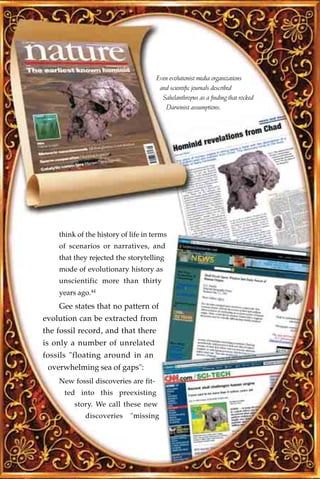 Even evolutionist media organizations
                                       and scientific journals described
                                        Sahelanthropus as a finding that rocked
                                         Darwinist assumptions.




    think of the history of life in terms
    of scenarios or narratives, and
    that they rejected the storytelling
    mode of evolutionary history as
    unscientific more than thirty
    years ago.44
    Gee states that no pattern of
evolution can be extracted from
the fossil record, and that there
is only a number of unrelated
fossils "floating around in an
 overwhelming sea of gaps":
    New fossil discoveries are fit-
      ted into this preexisting
         story. We call these new
             discoveries    "missing
 