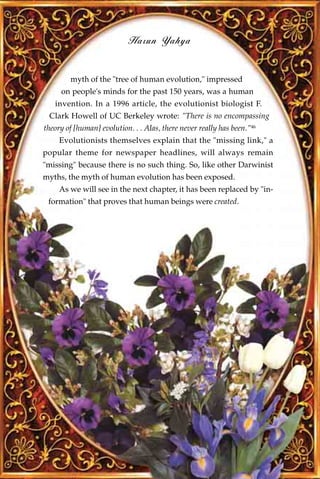 Harun Yahya


        myth of the "tree of human evolution," impressed
     on people's minds for the past 150 years, was a human
   invention. In a 1996 article, the evolutionist biologist F.
 Clark Howell of UC Berkeley wrote: "There is no encompassing
theory of [human] evolution. . . Alas, there never really has been."46
     Evolutionists themselves explain that the "missing link," a
popular theme for newspaper headlines, will always remain
"missing" because there is no such thing. So, like other Darwinist
myths, the myth of human evolution has been exposed.
     As we will see in the next chapter, it has been replaced by "in-
 formation" that proves that human beings were created.
 