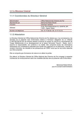 10
1.1 Le Directeur Général
1.1.1 Coordonnées du Directeur Général
1.1.2 Attestation
Le Directeur Général de l’Office National des Chemins de Fer atteste que, à sa connaissance, les
données de la présente note d’information relative à l’émission obligataire de un milliards
(1 000 000 000,00 Dh) de dirhams destiné à financer le surplus du coût lié au raccordement de
Tanger Méditerranée et au développement de la liaison ferroviaire Taourirt - Nador, dont il
assume la responsabilité, est conforme à la réalité. Elle comprend toutes les informations
nécessaires aux investisseurs potentiels pour fonder leur jugement sur le patrimoine, l’activité, la
situation financière, les résultats et les perspectives de l’ONCF ainsi que sur les droits rattachés
aux titres proposés.
Elle ne comporte pas d’omissions de nature à en altérer la portée.
Par ailleurs, le Directeur Général de l’Office National des Chemins de Fer s’engage à respecter
l’échéancier de remboursement selon les modalités décrites dans la présente note d’information.
Mohamed Rabie KHLIE,
pour le Conseil d’administration
Dénomination Office National des Chemins de Fer
Représenté par Mohamed Rabie KHLIE
Fonction Directeur Général
Adresse
8 bis, Rue Abderrahman EL GHAFIKI, BP.
1029 – Agdal, Rabat
Numéro de téléphone 05. 37.77.82.82 / 05. 37.77.72.72
 