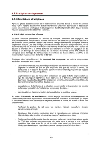 101
4.5 Stratégie de développement
4.5.1 Orientations stratégiques
Après sa phase d’assainissement et de redressement entamée depuis la moitié des années
1990, l’Office National des Chemins de Fer entend mener un nombre de mesures et d’actions en
vue de s’inscrire dans une logique de développement durable et profitable allant de pair avec sa
nouvelle stratégie orientée désormais «Clients».
a. Une stratégie commerciale offensive
Soucieux d’honorer pleinement sa mission de transport ferroviaire des voyageurs, des
marchandises et des phosphates au moindre coût et dans les meilleures conditions de sécurité et
de qualité de service, l’Office a adopté une nouvelle stratégie commerciale appropriée à chaque
segment de marché. Une telle stratégie, qui est actuellement en phase d’implémentation, vise à
accroître les parts de marché de l’Office d’une manière durable et profitable avec l’objectif de
doubler, à l’horizon 2015, le chiffre d’affaires et d’atteindre un nombre de voyageurs de 50
millions et un tonnage de marchandises de 12 millions de tonnes contre 27,5 millions de
voyageurs et un tonnage de marchandises de 8 millions de tonnes réalisé en 2008, et ce
moyennant un investissement de l’ordre de 50 Gdh.
S’agissant plus particulièrement du transport des voyageurs, les actions programmées
s’articulent autour des axes ci-après :
- Le développement de produits ciblés pour répondre de manière adéquate aux besoins de
segments de marché de plus en plus exigeants, tels que les voyages d’affaires, les
pendulaires et le secteur du tourisme dont le développement figure parmi les objectifs
fondamentaux des pouvoirs publics ;
- L’optimisation du plan de transport en spécialisant les types de trafic (segmentation par
type de produit) pour répondre de façon appropriée à la demande, renforcer le modèle
des Trains Navettes Rapides (TNR) fonctionnant entre Casablanca et Kénitra et l’étendre
de manière intense et rentable à d’autres axes ;
- L’adaptation de la tarification à la situation concurrentielle et la promotion de produits
tarifaires de fidélisation et d’incitation au remplissage des trains ;
- L’amélioration de la communication, de l’accueil et de la qualité de service.
Au niveau du transport de marchandises, l’ONCF engage des actions de développement de
cette activité pour mieux répondre aux besoins évolutifs des opérateurs économiques qui érigent
la performance et la qualité de service en exigence prioritaire. A ce titre, les actions ci-après sont
programmées :
- Renforcer la position du rail dans les marchés naturels (agriculture, énergie,
agroalimentaire, chimie) ;
- Développer des stratégies sectorielles pour la naturalisation des secteurs prioritaires
(plan céréalier, plan produits pétroliers) au moyen d’investissements ciblés ;
- Positionner le mode ferroviaire dans de nouveaux métiers en menant des actions auprès
de l’Etat pour instaurer une concurrence plus saine dans le secteur et une meilleure
répartition des rôles entre le rail et la route, mais aussi en développant le rôle
d’intégrateur logistique ou «commissionnaire de transport» dans le fret au Maroc ;
 