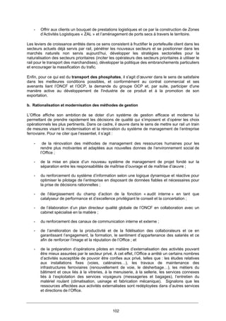 102
- Offrir aux clients un bouquet de prestations logistiques et ce par la construction de Zones
d’Activités Logistiques « ZAL » et l’aménagement de ports secs à travers le territoire.
Les leviers de croissance arrêtés dans ce sens consistent à fructifier le portefeuille client dans les
secteurs actuels déjà servis par rail, pénétrer les nouveaux secteurs et se positionner dans les
marchés naturels non servis aujourd’hui, développer les stratégies sectorielles pour la
naturalisation des secteurs prioritaires (inciter les opérateurs des secteurs prioritaires à utiliser le
rail pour le transport des marchandises), développer la politique des embranchements particuliers
et encourager la massification du trafic.
Enfin, pour ce qui est du transport des phosphates, il s'agit d’œuvrer dans le sens de satisfaire
dans les meilleures conditions possibles, et conformément au contrat commercial et ses
avenants liant l’ONCF et l’OCP, la demande du groupe OCP et, par suite, participer d'une
manière active au développement de l'industrie de ce produit et à la promotion de son
exportation.
b. Rationalisation et modernisation des méthodes de gestion
L’Office affiche son ambition de se doter d’un système de gestion efficace et moderne lui
permettant de prendre rapidement les décisions de qualité qui s’imposent et d’opérer les choix
opérationnels les plus pertinents. Dans ce cadre, il œuvre dans le sens de mettre sur rail un train
de mesures visant la modernisation et la rénovation du système de management de l’entreprise
ferroviaire. Pour ne citer que l’essentiel, il s’agit :
- de la rénovation des méthodes de management des ressources humaines pour les
rendre plus motivantes et adaptées aux nouvelles donnes de l’environnement social de
l’Office ;
- de la mise en place d’un nouveau système de management de projet fondé sur la
séparation entre les responsabilités de maîtrise d’ouvrage et de maîtrise d’œuvre ;
- du renforcement du système d’information selon une logique dynamique et réactive pour
optimiser le pilotage de l’entreprise en disposant de données fiables et nécessaires pour
la prise de décisions rationnelles ;
- de l’élargissement du champ d’action de la fonction « audit interne » en tant que
catalyseur de performance et d’excellence privilégiant le conseil et la concertation ;
- de l’élaboration d’un plan directeur qualité globale de l’ONCF en collaboration avec un
cabinet spécialisé en la matière ;
- du renforcement des canaux de communication interne et externe ;
- de l’amélioration de la productivité et de la fidélisation des collaborateurs et ce en
garantissant l’engagement, la formation, le sentiment d’appartenance des salariés et ce
afin de renforcer l’image et la réputation de l’Office ; et
- de la préparation d’opérations pilotes en matière d’externalisation des activités pouvant
être mieux assurées par le secteur privé. A cet effet, l’Office a arrêté un certains nombres
d’activités susceptible de pouvoir être confies aux privé, telles que : les études relatives
aux installations fixes (voies, caténaires…), les travaux de maintenance des
infrastructures ferroviaires (renouvellement de voie, le désherbage…), les métiers du
bâtiment et ceux liés à la vitreries, à la menuiserie, à la sellerie, les services connexes
liés à l’exploitation des services voyageurs (messageries et bagages), l’entretien du
matériel roulant (climatisation, usinage et fabrication mécanique). Signalons que les
ressources affectées aux activités externalisées sont redéployées dans d’autres services
et directions de l’Office.
 