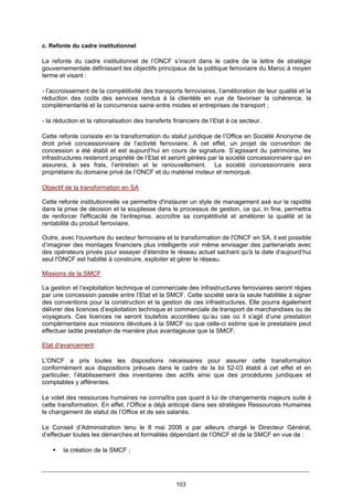 103
c. Refonte du cadre institutionnel
La refonte du cadre institutionnel de l’ONCF s’inscrit dans le cadre de la lettre de stratégie
gouvernementale définissant les objectifs principaux de la politique ferroviaire du Maroc à moyen
terme et visant :
- l’accroissement de la compétitivité des transports ferroviaires, l’amélioration de leur qualité et la
réduction des coûts des services rendus à la clientèle en vue de favoriser la cohérence, la
complémentarité et la concurrence saine entre modes et entreprises de transport ;
- la réduction et la rationalisation des transferts financiers de l’Etat à ce secteur.
Cette refonte consiste en la transformation du statut juridique de l’Office en Société Anonyme de
droit privé concessionnaire de l’activité ferroviaire. A cet effet, un projet de convention de
concession a été établi et est aujourd’hui en cours de signature. S’agissant du patrimoine, les
infrastructures resteront propriété de l’Etat et seront gérées par la société concessionnaire qui en
assurera, à ses frais, l’entretien et le renouvellement. La société concessionnaire sera
propriétaire du domaine privé de l’ONCF et du matériel moteur et remorqué.
Objectif de la transformation en SA
Cette refonte institutionnelle va permettre d'instaurer un style de management axé sur la rapidité
dans la prise de décision et la souplesse dans le processus de gestion, ce qui, in fine, permettra
de renforcer l'efficacité de l'entreprise, accroître sa compétitivité et améliorer la qualité et la
rentabilité du produit ferroviaire.
Outre, avec l'ouverture du secteur ferroviaire et la transformation de l'ONCF en SA, il est possible
d’imaginer des montages financiers plus intelligents voir même envisager des partenariats avec
des opérateurs privés pour essayer d'étendre le réseau actuel sachant qu'à la date d’aujourd’hui
seul l'ONCF est habilité à construire, exploiter et gérer le réseau.
Missions de la SMCF
La gestion et l’exploitation technique et commerciale des infrastructures ferroviaires seront régies
par une concession passée entre l’Etat et la SMCF. Cette société sera la seule habilitée à signer
des conventions pour la construction et la gestion de ces infrastructures. Elle pourra également
délivrer des licences d’exploitation technique et commerciale de transport de marchandises ou de
voyageurs. Ces licences ne seront toutefois accordées qu’au cas où il s’agit d’une prestation
complémentaire aux missions dévolues à la SMCF ou que celle-ci estime que le prestataire peut
effectuer ladite prestation de manière plus avantageuse que la SMCF.
Etat d’avancement
L’ONCF a pris toutes les dispositions nécessaires pour assurer cette transformation
conformément aux dispositions prévues dans le cadre de la loi 52-03 établi à cet effet et en
particulier, l’établissement des inventaires des actifs ainsi que des procédures juridiques et
comptables y afférentes.
Le volet des ressources humaines ne connaîtra pas quant à lui de changements majeurs suite à
cette transformation. En effet, l’Office a déjà anticipé dans ses stratégies Ressources Humaines
le changement de statut de l’Office et de ses salariés.
Le Conseil d’Administration tenu le 8 mai 2006 a par ailleurs chargé le Directeur Général,
d’effectuer toutes les démarches et formalités dépendant de l’ONCF et de la SMCF en vue de :
la création de la SMCF ;
 