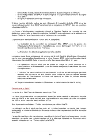 104
le transfert à l’Etat du réseau ferroviaire national et du domaine privé de l’ONCF;
le transfert par l’Etat à la SMCF du domaine privé et l’augmentation corrélative du capital
de la SMCF;
la signature de la convention de concession.
Et d’une manière générale, tout ce qui sera nécessaire à l’exécution de la loi 52-03 en ce qui
concerne la subrogation de la SMCF dans les droits et obligations de l’ONCF, dans les conditions
prévues par cette loi.
Le Conseil d’Administration a également chargé le Directeur Général de constater par une
déclaration personnelle, la dissolution définitive de l’ONCF en conséquence de la publication au
Bulletin Officiel de l’acte d’approbation de la convention de concession.
Le processus de transformation de l’ONCF en S.A. comprend :
La finalisation de la convention de concession Etat- SMCF, pour la gestion des
infrastructures ferroviaires et de l’exploitation du service de transport ferroviaire, avec le
Ministère de l’Economie et des Finances ;
La finalisation des décrets d’application de la loi précitée.
La mise en place de ce processus a été entravée par le coût fiscal lié à l’opération. Cependant,
compte tenu des nouvelles dispositions de la loi de finances 2008, cette transformation devrait
s’étendre sur l’année 2009. Cette loi prévoit en effet dans ses articles 129 et 161 que :
Les opérations d’apport ainsi que les prises en charge du passif résultant de la
transformation d’un établissement public en société anonyme sont exonérées des droits
d’enregistrement ;
L’opération de transformation d’un établissement public en société anonyme peut être
réalisée sans incidence sur son résultat fiscal lorsque le bilan du dernier exercice
comptable de l’établissement concerné est identique au bilan du premier exercice
comptable de la société.
(cf : Projet d’amendement de la loi 52-03 relative à la transformation de l’ONCF en SA)
Patrimoine de la SMCF
Le capital de la SMCF sera entièrement souscrit par l’Etat.
Les biens immeubles qui ne font pas partie du réseau ferroviaire concédé et relevant du domaine
privé de l’ONCF et les biens meubles ainsi que les éléments incorporels, propriété ou exploités
par l’Office, après inventaire sont transférés à l’Etat.
Sont également transférées à l’Etat les participations que détient l’ONCF.
Les éléments de l’actif ainsi que les avoirs en comptes bancaires, au centre des chèques
postaux et à la trésorerie Générale du Royaume sont apportés intégralement par l’Etat au capital
de la SMCF.
L’ensemble des biens, des participations, des éléments de l’actif ainsi que les avoirs en comptes
bancaires, au centre des chèques postaux et à la trésorerie Générale du Royaume seront
apportés intégralement par l’Etat au capital de la SMCF.
 