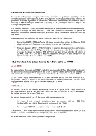 105
d. Partenariats et coopération internationale
En vue de renforcer ses synergies partenariales, d’enrichir son patrimoine scientifique et de
suivre les actualités technologiques, l’ONCF a multiplié les initiatives pour nouer des relations de
partenariat avec des organismes et des réseaux ferroviaires internationaux notamment la SNCF
(France), la SNCB (Belgique), la RENFE (Espagne), la DB (Allemagne), la SNTF (Algérie), la
SNFT (Tunisie) et autres.
Ces relations profitent à l’ONCF notamment en matière de formations techniques des cheminots,
de stages, d’échange de savoir faire etc. Outre, ces coopérations bilatérales ont permis le
lancement de plusieurs services notamment la vente au Maroc de billets de trains européens et
vice versa.
D’autres accords ont également été signés récemment avec l’ONCF, notamment :
Convention ONCF – RENAULT qui a été signée entre les deux parties le 18 janvier 2008
et qui porte sur les infrastructures ferroviaires ainsi que sur l’exploitation.
Protocole d’accord ONCF- NAREVA Holding : il s’agit du développement, en partenariat,
d’un Parc Eolien de 50 MW pour prendre en charge une partie de la consommation
d’énergie électrique de traction (175 GWH/an). Le gain annuel attendu est estimé à
20 Mdh, soit 10 à 12% de la facture d’électricité annuelle et sera effectif dès le
commencement de la production, soit en 2012 .
4.5.2 Transfert de la Caisse Interne de Retraite (CIR) au RCAR
Avant 2002 :
La caisse interne de retraite de l’ONCF était gérée au niveau de l’Office. Elle était alimentée par
les cotisations salariales et patronales et elle payait en contrepartie les pensions des retraités. La
différence entre les cotisations et les pensions étaient supportées par la trésorerie de l’Office.
Au 31/12/2001, le gap de trésorerie de la CIR était de l’ordre de 200 Mdh pour l’exercice 2001,
uniquement. De plus, l’absence de provisionnement de capitaux constitutifs, appelés aussi
engagement de retraite, faisait que le système était voué à la faillite.
Après 2002 :
Le transfert de la CIR au RCAR a été effectué depuis le 1er
janvier 2002. Cette opération a
concerné un effectif total de près de 20 000 personnes, dont 10 000 actifs et 10 000 pensionnés.
Le coût de reprise a été arrêté à 5 868 Mdh.
Le plan de financement de ce coût de reprise a été assuré comme suit :
- le recours à des emprunts obligataires pour un montant total de 4 923 Mdh
remboursables sur 15 ans. Ces emprunts sont garantis par l’Etat ;
- le recours par l’ONCF à un crédit bancaire de l’ordre de 945 Mdh.
Actuellement, l’Office verse mensuellement les cotisations patronales et salariales au RCAR. En
interne, il tient une comptabilité autonome pour suivre le coût du transfert.
Le RCAR se charge quant à lui du paiement des pensions.
 