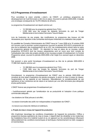 106
4.5.3 Programmes d’investissement
Pour concrétiser la vision orientée « client » de l’ONCF, un ambitieux programme de
développement de l’outil ferroviaire a été mis en place. Couvrant la période 2005-2009, il totalise
une enveloppe conséquente de 15,479 milliards de dirhams.
Le programme d’investissement est réparti comme suit :
o 10,189 Mdh pour le programme général (hors TVA) ;
o 5.290 Mdh pour les projets de desserte ferroviaire du port de Tanger
Méditerranée et de la liaison ferroviaire Taourirt-Nador.
Lors de l’exécution de ces projets, des modifications du programme des travaux ont été
nécessaires pour répondre à des contraintes techniques inhérentes à la réalisation des projets.
En parallèle les Conseils d’Administration de l’ONCF tenus le 7 mars 2008 et le 16 octobre 2009
ont convenu que le prochain contrat programme couvrant la période 2010-2015 comprendra en
plus de la réalisation des investissements de la LGV, les investissements entrant dans le cadre
du programme général de l’ONCF. En attendant la mise en place de ce nouveau contrat
programme 2010-2015 dont les travaux préparatoires sont en cours pour tenir compte de
l’actualisation des coûts des projets précités et de nouveaux projets d’investissement, le Contrat
Programme actuel, couvrant la période 2005-2009 a fait l’objet d’un avenant signé en décembre
2008.
Cet avenant a ainsi porté l’enveloppe d’investissement au titre de la période 2005-2009 à
17,998 Gdh répartis comme suit :
o 10, 998 Mdh pour le programme général (hors TVA) ;
o 7,000 Mdh pour les projets de desserte ferroviaire du port de Tanger
Méditerranée et de la liaison ferroviaire Taourirt-Nador
Concrètement, le programme d’investissement de l’ONCF pour la période 2005-2009 est
constitué de trois types d’opérations de grande envergure, à savoir la mise à niveau du réseau,
l’augmentation de sa capacité et son extension. Naturellement, la complémentarité de ces
opérations et leur cohérence est de nature à se traduire par une offre ferroviaire plus attrayante
et plus performante.
L’ONCF finance ses programmes d’investissement par :
- l’autofinancement généré par l’amélioration de sa productivité et l’adoption d’une politique
commerciale adéquate ;
- les dotations de l’Etat prévues à cet effet ;
- la cession éventuelle des actifs non indispensables à l’exploitation de l’ONCF ;
- le recours aux emprunts intérieurs et extérieurs.
a. Projets de mise à niveau de l’appareil de production
Afin d’optimiser davantage les conditions d’exploitation de l’appareil de production, l’Office a
programmé diverses opérations de mise à niveau. L’objectif étant de réhabiliter et de moderniser
les installations fixes et le matériel roulant et ce, en agissant sur les caractéristiques influençant
défavorablement les conditions économiques et techniques d'acheminement du trafic voyageurs
et marchandises.
 