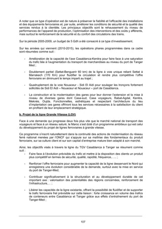 107
A noter que ce type d’opération est de nature à préserver la fiabilité et l’efficacité des installations
et des équipements ferroviaires et, par suite, améliorer les conditions de sécurité et la qualité des
services rendus à la clientèle. Les principaux objectifs sont le rehaussement du niveau de
performances de l’appareil de production, l’optimisation des interventions et des coûts y afférents,
mais surtout le renforcement de la sécurité et du confort des circulations des trains.
Sur la période 2005-2009, un budget de 5 Gdh a été consacré à ce type d’investissement.
Sur les années qui viennent (2010-2015), les opérations phares programmées dans ce cadre
sont résumées comme suit :
- Amélioration de la capacité de l’axe Casablanca-Kenitra pour faire face à une saturation
du trafic liée à l’augmentation du transport de marchandises au niveau du port de Tanger
Med ;
- Doublement partiel (Settat-Benguerir 60 km) de la ligne à voie unique reliant Settat à
Marrakech (170 Km) pour fluidifier la circulation et rendre plus compétitive l’offre
ferroviaire en diminuant le temps imparti au trajet ;
- Quadruplement de la voie Nouaceur - Sidi El Aidi pour soulager les tronçons fortement
sollicités de Sidi El Aidi – Nouaceur et Nouaceur – port de Casablanca.
- La construction et la modernisation des gares pour leur donner l’extension et la mise à
niveau de diverses gares dont Casa-sud, Casa voyageurs, Rabat-Agdal, Kenitra,
Meknès, Oujda. Fonctionnelles, esthétiques et respectant l’architecture du lieu
d’implantation ces gares offriront tous les services nécessaires à la satisfaction du client
en profitant de leur emplacement stratégique.
b. Projet de la ligne Grande Vitesse (LGV)
Face à une demande qui progresse deux fois plus vite que le marché national de transport des
voyageurs et face à un réseau saturé, le Maroc s’est doté d’un programme ambitieux qui est celui
du développement du projet de lignes ferroviaires à grande vitesse.
Ce programme s’inscrit naturellement dans la continuité des actions de modernisation du réseau
ferré national menées par l’ONCF qui s’appuie sur sa maîtrise des fondamentaux du produit
ferroviaire, sur sa culture client et sur son capital d’entreprise mature bien adapté à son marché.
Ainsi, les objectifs visés à travers la ligne du TGV Casablanca à Tanger se résument comme
suit :
- Faire face à l’évolution prévisible du trafic et mettre à la disposition des clients un produit
plus compétitif en termes de sécurité, qualité, rapidité, fréquence,….. ;
- Renforcer l’offre ferroviaire pour augmenter la capacité de la ligne desservant le Nord qui
enregistrera une évolution considérable de la demande, surtout avec la mise en service
du port de Tanger-Med;
- Contribuer significativement à la structuration et au développement durable de cet
important axe : valorisation des potentialités des régions concernées, renforcement de
l’infrastructure,… ;
- Libérer les capacités de la ligne existante, offrant la possibilité de fluidifier et de supporter
le trafic ferroviaire fret prévisible sur cette liaison : forte croissance en volume des trafics
de conteneurs entre Casablanca et Tanger grâce aux effets d’entraînement du port de
Tanger-Med ;
 