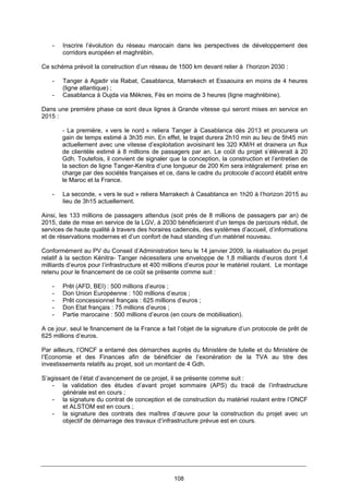 108
- Inscrire l’évolution du réseau marocain dans les perspectives de développement des
corridors européen et maghrébin.
Ce schéma prévoit la construction d’un réseau de 1500 km devant relier à l’horizon 2030 :
- Tanger à Agadir via Rabat, Casablanca, Marrakech et Essaouira en moins de 4 heures
(ligne atlantique) ;
- Casablanca à Oujda via Méknes, Fès en moins de 3 heures (ligne maghrébine).
Dans une première phase ce sont deux lignes à Grande vitesse qui seront mises en service en
2015 :
- La première, « vers le nord » reliera Tanger à Casablanca dès 2013 et procurera un
gain de temps estimé à 3h35 min. En effet, le trajet durera 2h10 min au lieu de 5h45 min
actuellement avec une vitesse d’exploitation avoisinant les 320 KM/H et drainera un flux
de clientèle estimé à 8 millions de passagers par an. Le coût du projet s’élèverait à 20
Gdh. Toutefois, il convient de signaler que la conception, la construction et l’entretien de
la section de ligne Tanger-Kenitra d’une longueur de 200 Km sera intégralement prise en
charge par des sociétés françaises et ce, dans le cadre du protocole d’accord établit entre
le Maroc et la France.
- La seconde, « vers le sud » reliera Marrakech à Casablanca en 1h20 à l’horizon 2015 au
lieu de 3h15 actuellement.
Ainsi, les 133 millions de passagers attendus (soit près de 8 millions de passagers par an) de
2015, date de mise en service de la LGV, à 2030 bénéficieront d’un temps de parcours réduit, de
services de haute qualité à travers des horaires cadencés, des systèmes d’accueil, d’informations
et de réservations modernes et d’un confort de haut standing d’un matériel nouveau.
Conformément au PV du Conseil d’Administration tenu le 14 janvier 2009, la réalisation du projet
relatif à la section Kénitra- Tanger nécessitera une enveloppe de 1,8 milliards d’euros dont 1,4
milliards d’euros pour l’infrastructure et 400 millions d’euros pour le matériel roulant. Le montage
retenu pour le financement de ce coût se présente comme suit :
- Prêt (AFD, BEI) : 500 millions d’euros ;
- Don Union Européenne : 100 millions d’euros ;
- Prêt concessionnel français : 625 millions d’euros ;
- Don Etat français : 75 millions d’euros ;
- Partie marocaine : 500 millions d’euros (en cours de mobilisation).
A ce jour, seul le financement de la France a fait l’objet de la signature d’un protocole de prêt de
625 millions d’euros.
Par ailleurs, l’ONCF a entamé des démarches auprès du Ministère de tutelle et du Ministère de
l’Economie et des Finances afin de bénéficier de l’exonération de la TVA au titre des
investissements relatifs au projet, soit un montant de 4 Gdh.
S’agissant de l’état d’avancement de ce projet, il se présente comme suit :
- la validation des études d’avant projet sommaire (APS) du tracé de l’infrastructure
générale est en cours ;
- la signature du contrat de conception et de construction du matériel roulant entre l’ONCF
et ALSTOM est en cours ;
- la signature des contrats des maîtres d’œuvre pour la construction du projet avec un
objectif de démarrage des travaux d’infrastructure prévue est en cours.
 