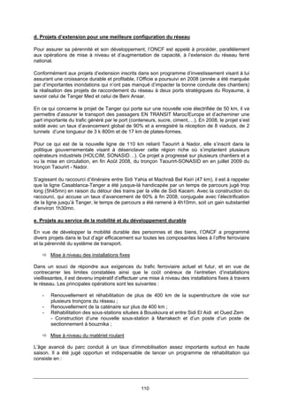 110
d. Projets d’extension pour une meilleure configuration du réseau
Pour assurer sa pérennité et son développement, l’ONCF est appelé à procéder, parallèlement
aux opérations de mise à niveau et d’augmentation de capacité, à l’extension du réseau ferré
national.
Conformément aux projets d’extension inscrits dans son programme d’investissement visant à lui
assurant une croissance durable et profitable, l’Officie a poursuivi en 2008 (année a été marquée
par d’importantes inondations qui n’ont pas manqué d’impacter la bonne conduite des chantiers)
la réalisation des projets de raccordement du réseau à deux ports stratégiques du Royaume, à
savoir celui de Tanger Med et celui de Beni Ansar.
En ce qui concerne le projet de Tanger qui porte sur une nouvelle voie électrifiée de 50 km, il va
permettre d’assurer le transport des passagers EN TRANSIT Maroc/Europe et d’acheminer une
part importante du trafic généré par le port (conteneurs, sucre, ciment,…). En 2008, le projet s’est
soldé avec un taux d’avancement global de 90% et a enregistré la réception de 8 viaducs, de 2
tunnels d’une longueur de 3 k 800m et de 17 km de plates-formes.
Pour ce qui est de la nouvelle ligne de 110 km reliant Taourirt à Nador, elle s’inscrit dans la
politique gouvernementale visant à désenclaver cette région riche où s’implantent plusieurs
opérateurs industriels (HOLCIM, SONASID…). Ce projet a progressé sur plusieurs chantiers et a
vu la mise en circulation, en fin Août 2008, du tronçon Taourirt-SONASID en en juillet 2009 du
tronçon Taourirt - Nador.
S’agissant du raccourci d’itinéraire entre Sidi Yahia et Machraâ Bel Ksiri (47 km), il est à rappeler
que la ligne Casablanca-Tanger a été jusque-là handicapée par un temps de parcours jugé trop
long (5h45mn) en raison du détour des trains par la ville de Sidi Kacem. Avec la construction du
raccourci, qui accuse un taux d’avancement de 60% à fin 2008, conjuguée avec l’électrification
de la ligne jusqu’à Tanger, le temps de parcours a été ramené à 4h10mn, soit un gain substantiel
d’environ 1h30mn.
e. Projets au service de la mobilité et du développement durable
En vue de développer la mobilité durable des personnes et des biens, l’ONCF a programmé
divers projets dans le but d’agir efficacement sur toutes les composantes liées à l’offre ferroviaire
et la pérennité du système de transport.
Mise à niveau des installations fixes
Dans un souci de répondre aux exigences du trafic ferroviaire actuel et futur, et en vue de
contrecarrer les limites constatées ainsi que le coût onéreux de l’entretien d’installations
vieillissantes, il est devenu impératif d’effectuer une mise à niveau des installations fixes à travers
le réseau. Les principales opérations sont les suivantes :
- Renouvellement et réhabilitation de plus de 400 km de la superstructure de voie sur
plusieurs tronçons du réseau ;
- Renouvellement de la caténaire sur plus de 400 km ;
- Réhabilitation des sous-stations situées à Bouskoura et entre Sidi El Aidi et Oued Zem
- Construction d’une nouvelle sous-station à Marrakech et d’un poste d’un poste de
sectionnement à bouznika ;
Mise à niveau du matériel roulant
L’âge avancé du parc conduit à un taux d’immobilisation assez importants surtout en haute
saison. Il a été jugé opportun et indispensable de lancer un programme de réhabilitation qui
consiste en :
 