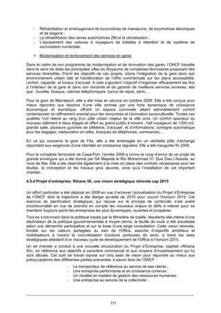 111
- Réhabilitation et aménagement de locomotives de manœuvre, de locomotives électriques
et de wagons ;
- La réhabilitation des rames automotrices ZM et la climatisation ;
- L’équipement des voitures à voyageurs de toilettes à rétention et de système de
sonorisation numérisée.
Modernisation et renforcement des services en gares
Dans le cadre de son programme de modernisation et de rénovation des gares, l’ONCF travaille
dans le sens de doter les principales villes du Royaume de complexes ferroviaires proposant des
services diversifiés. Parmi les objectifs de ces projets, citons l’intégration de la gare dans son
environnement urbain bâti et l’amélioration de l’offre commerciale sur les plans accessibilité,
confort, capacité, et locaux d’accueil. A cela s’ajoutent l’objectif d’organiser efficacement les flux
à l’intérieur de la gare et dans son enceinte et de garantir de meilleurs services annexes, tels
que : buvette, kiosque, cabines téléphoniques, bancs de repos, abris,…
Pour la gare de Marrakech, elle a été mise en service en octobre 2008. Elle a été conçue pour
mieux répondre aux besoins d’une ville animée par une forte dynamique de croissance
économique et touristique, offrant un espace conviviale alliant admirablement confort
contemporain et raffinement oriental pour les rencontres et l’animation socioculturelle. Toutes ces
qualités l’ont relevé au rang d’un pôle urbain majeur de la ville ocre. Un confort spacieux du
nouveau bâtiment à deux étages et offert au grand public à travers : hall voyageurs de 1200 m2,
grande salle, plusieurs guichets de billetterie, d’accueil et d’informations, consigne automatique
pour les bagages, restauration et cafés, kiosques de téléphones, commerces,…
En ce qui concerne la gare de Fès, elle a été aménagée en un véritable pôle d’échange
répondant aux exigences d’une clientèle en croissance régulière. Elle a été inaugurée fin 2009.
Pour le complexe ferroviaire de Casa-Port, l’année 2008 a connu le coup d’envoi de ce projet de
grande envergure qui a été donné par SA Majesté le Roi Mohammed VI, Que Dieu l’Assiste, au
mois de Mai. Elle a été réservée également à la mise en place des contrats nécessaires pour les
études, la conception et les travaux gros œuvres, ainsi qu’à l’installation de cet important
chantier.
4.5.4 Projet d’entreprise: Rihane 50, une vision stratégique rénovée cap 2015
Un effort particulier a été déployé en 2008 en vue d’achever l’actualisation du Projet d’Entreprise
de l’ONCF dont la trajectoire a été élargie au-delà de 2010 pour couvrir l’horizon 2015. Cet
exercice de planification stratégique, qui repose sur le principe de continuité, s’est avéré
incontournable en vue de prendre en compte les nouveaux enjeux et défis à relever pour se
maintenir toujours parmi les entreprises les plus dynamiques, ouvertes et prospères.
Tout en s’inscrivant dans la politique tracée par le Ministère de tutelle, résultants elle-même d’une
déclinaison de la politique gouvernementale à moyen terme, la feuille de route a été actualisée
selon une démarche participative et sur la base d’une large consultation. Cette vision rénovée,
fondée sur les valeurs partagées au sien de l’Office, assortie d’objectifs ambitieux et
mobilisateurs à travers la concrétisation d’actions porteuses de sens, a tracé les axes
stratégiques attestant d’un nouveau cycle de développement de l’Office à l’horizon 2015.
Un tel chantier a conduit à une nouvelle structuration du Projet d’Entreprise, baptisé «Rihane
50», en référence aux objectifs à caractère commercial et aux moyens d’investissement qui lui
sont alloués. Cet outil de travail repose sur cinq axes de vision pour répondre au mieux aux
préoccupations des différentes parties prenantes, à savoir faire de l’ONCF :
‐ Le transporteur de référence au service de ses clients ;
‐ Une entreprise performante et en croissance continue ;
‐ Un modèle en matière de gestion des ressources humaines ;
‐ Une entreprise au service de la collectivité ;
 
