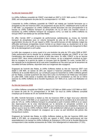 117
Au titre de l’exercice 2007
Le chiffre d’affaires consolidé de l’ONCF s’est établi en 2007 à 3 231 Mdh contre 3 170 Mdh en
2006, soit une progression de près de 2% correspondant à + 61 Mdh.
L’essentiel du chiffre d’affaires consolidé de l’ONCF est réalisé par l’activité ferroviaire qui a
enregistré au titre de l’exercice 2007 une progression de plus de 5%, s’établissant ainsi à près de
3 000 Mdh. La progression du chiffre d’affaires activité ferroviaire est due principalement à la
hausse du chiffre d’affaires transport du phosphate (+6 %) et dans une moindre mesure à
l’évolution du chiffre d’affaires transport de voyageurs (12%). Le reste du chiffre d’affaires du
Groupe ONCF est réalisé par les activités filiales.
En effet, l’année 2007 a enregistré de performances satisfaisantes au niveau de l’activité
transport de phosphates avec un volume transporté de près de 28 millions de tonnes en
augmentation de plus de 2% par rapport a 2006. Ces performances ont été réalisées malgré les
difficultés techniques enregistrées durant l’année et qui étaient dues au doublement de la voie
entre Nouasser et Jorf Lasfar et aux travaux de raccordement aux stations de chargement à Beni
Idir et de déchargement à Jorf Lasfar.
Le trafic des voyageurs a connu quant à lui une évolution de près de 12% entre 2006 et 2007.
Cette performance est le résultat de la stratégie commerciale adoptée par l’ONCF et qui vise
l’amélioration des dessertes et le confort à bord des trains. En effet, l’ONCF a mis en service
courant 2007, deux rames automotrices à deux niveaux, ce qui a largement contribué au bien-
être du voyageur et a permis de capter un nouveau type de clientèle. En outre, l’année 2007 a
été marquée par le doublement de la voie entre Casablanca et Fès ainsi que par le lancement de
nouvelles formules tarifaires, répondant ainsi aux exigences des voyageurs.
S’agissant de l’activité des filiales, le chiffre d’affaires réalisé au titre de l’exercice 2007 s’est
établit à 236 Mdh, en baisse de 28% par rapport à l’exercice précédent. En effet, le chiffre
d’affaires de la société Mamounia, qui constituait jusque là l’essentiel du chiffre d’affaires généré
par les filiales, a baissé quasiment des deux tiers suite à la fermeture de l’hôtel pour rénovation
en juillet 2006. Cette baisse a toutefois été atténuée par la constatation au titre de ce même
exercice du chiffre d’affaires de la Société Supratours (131 Mdh) et ce, suite à sa filialisation en
2006.
Au titre de l’exercice 2008
Le chiffre d’affaires consolidé de l’ONCF a atteint 3 197 Mdh en 2008 contre 3 237 Mdh en 2007,
en baisse de près de 1% correspondant à -34 Mdh. Ce recul du chiffre d’affaires consolidé
s’explique par la baisse de 2% de l’activité ferroviaire.
En effet, l’activité ferroviaire a réalisé au titre de l’exercice 2008 un léger recul pour atteindre
2 931 Mdh contre 3 000 Mdh un an auparavant. Cette baisse est le corollaire de la diminution de
près de 12% du chiffre d’affaires transport du phosphate à partir d’octobre 2008 et ce en raison
des répercussions de la crise internationale sur la demande en phosphate combiné à la
fermeture des complexe de Jorf Lasfar et de Safi pour maintenance des installations. Notons par
ailleurs que le recul du chiffre d’affaires ONCF a été partiellement atténué par la progression de
3% du chiffre d’affaires transport de voyageurs qui a pour sa part bénéficié des grèves des
transporteurs routiers.
S’agissant de l’activité des filiales, le chiffre d’affaires réalisé au titre de l’exercice 2008 s’est
établi à 270 Mdh, en progression de 69% par rapport à 2007. Cette performance est due
essentiellement à la hausse du chiffre d’affaires de Supratours (+8%) et de la Société Mamounia
correspondant à des recettes accessoires de l’hôtel, hors hébergement et restauration (17,5%).
 