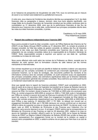 13
et en l’absence de perspective de récupération de cette TVA, nous ne sommes pas en mesure
de savoir si ce montant sera totalement ou partiellement recouvré.
A notre avis, sous réserve de l’incidence des situations décrites aux paragraphes 2 et 3, les états
financiers cités au paragraphe ci dessus, donnent, dans tous leurs aspects significatifs, une
image fidèle de la situation financière de l’ensemble constitué par les entités comprises dans la
consolidation au 31 décembre 2008, ainsi que de la performance financière et des flux de
trésorerie pour l’exercice clos à cette date, conformément aux principes comptables décrits dans
les notes aux états financiers consolidés, ci jointes.
Casablanca, le 25 mars 2009,
Price Waterhouse Coopers
A.Belkasmi
• Rapport des auditeurs indépendants pour l’exercice 2007
Nous avons procédé à l’audit du bilan consolidé, ci-joint, de l’Office National des Chemins de Fer
(ONCF) et ses filiales (Groupe ONCF) arrêtés au 31 décembre 2007, du compte de produits et
charges consolidé, de l’état des soldes de gestion consolidé, du tableau des flux de trésorerie
consolidé et des notes aux états financiers consolidés pour l’exercice clos à cette date. La
préparation de ces comptes consolidés relève de la responsabilité de la Direction Générale de
l’ONCF. Notre responsabilité consiste à exprimer une opinion sur ces états de synthèse
consolidés sur la base de notre audit.
Nous avons effectué notre audit selon les normes de la Profession au Maroc, excepté pour la
rédaction de notre opinion dont la formulation s’écarte de celle retenue par les normes
marocaines et internationales.
Ces normes requièrent qu’un tel audit soit planifié et réalisé de manière à obtenir une assurance
raisonnable que les comptes consolidés ne contiennent pas d’anomalie significative. Un audit
comprend l’examen, sur la base de sondages, des documents justifiant les montants et les
informations contenus dans les comptes consolidés. Un audit comprend aussi une appréciation
des principes comptables utilisés, des estimations significatives faites par la Direction Générale
ainsi que la présentation générale des comptes consolidés. Nous estimons que notre audit fournit
un fondement raisonnable de notre opinion.
Ainsi que signalé dans le rapport de l'exercice précédent, l'ONCF avait comptabilisé en 2002,
dans le cadre de la mise en œuvre de l'opération de transfert de la Caisse de Retraite Interne de
l'ONCF au Régime Collectif d'Allocation de Retraite, 8 009 Mdh en tant que dotation en capital à
recevoir de l'Etat. Ce montant, révisé à hauteur de 7 833 Mdh en 2005 suite à la conclusion avec
l'Etat, du contrat programme 2005-2009 et ramené en 2006 à 7 624 Mdh suite à l’actualisation
par l’Office du montant à recevoir de la part de l’Etat pour la période 2010-2019, inclut 3 834 Mdh
ayant fait, jusqu'au 31 décembre 2005, l'objet d'un engagement formalisé de l'Etat décliné au
niveau des contrats programmes respectivement pour les périodes 2002-2005 et 2005-2009 et
dont l'Office a reçu jusqu'au 31 décembre 2007, 2 751 Mdh ; le reliquat non couvert par un
engagement formalisé de l'Etat, soit 3 790 Mdh demeure non encore confirmé par un document
officiel à même de supporter sa prise en charge dans les livres de l'ONCF. Ce dernier avait, à cet
égard, saisi en 2002, le Ministère de l’Economie et des Finances pour l'obtention d'un tel
document, sans aucune réponse à ce jour. A cet égard, l'ONCF estime que la correspondance du
Ministère de l’Economie et des Finances en date du 28 décembre 2001, relative à la mise en
œuvre de l'opération de transfert, effectif à partir du 1er janvier 2002, de la Caisse de Retraite
Interne de l'ONCF au Régime Collectif d'Allocation de Retraite (RCAR) bien qu'elle ne fasse pas
mention expressément d'un engagement formel sur le montant de la dotation en capital à
recevoir ainsi comptabilisé en 2002, a validé le schéma mis en place pour faire face à ce coût de
transfert.
 