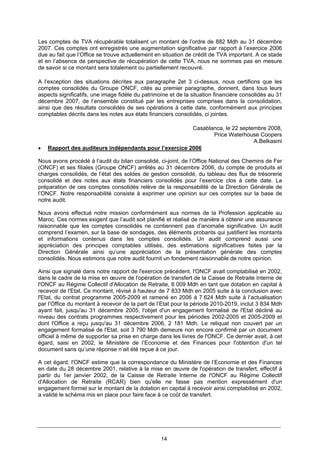 14
Les comptes de TVA récupérable totalisent un montant de l’ordre de 882 Mdh au 31 décembre
2007. Ces comptes ont enregistrés une augmentation significative par rapport à l’exercice 2006
due au fait que l’Office se trouve actuellement en situation de crédit de TVA important. A ce stade
et en l’absence de perspective de récupération de cette TVA, nous ne sommes pas en mesure
de savoir si ce montant sera totalement ou partiellement recouvré.
A l'exception des situations décrites aux paragraphe 2et 3 ci-dessus, nous certifions que les
comptes consolidés du Groupe ONCF, cités au premier paragraphe, donnent, dans tous leurs
aspects significatifs, une image fidèle du patrimoine et de la situation financière consolidés au 31
décembre 2007, de l’ensemble constitué par les entreprises comprises dans la consolidation,
ainsi que des résultats consolidés de ses opérations à cette date, conformément aux principes
comptables décrits dans les notes aux états financiers consolidés, ci jointes.
Casablanca, le 22 septembre 2008,
Price Waterhouse Coopers
A.Belkasmi
• Rapport des auditeurs indépendants pour l’exercice 2006
Nous avons procédé à l’audit du bilan consolidé, ci-joint, de l’Office National des Chemins de Fer
(ONCF) et ses filiales (Groupe ONCF) arrêtés au 31 décembre 2006, du compte de produits et
charges consolidés, de l’état des soldes de gestion consolidé, du tableau des flux de trésorerie
consolidé et des notes aux états financiers consolidés pour l’exercice clos à cette date. La
préparation de ces comptes consolidés relève de la responsabilité de la Direction Générale de
l’ONCF. Notre responsabilité consiste à exprimer une opinion sur ces comptes sur la base de
notre audit.
Nous avons effectué notre mission conformément aux normes de la Profession applicable au
Maroc. Ces normes exigent que l’audit soit planifié et réalisé de manière à obtenir une assurance
raisonnable que les comptes consolidés ne contiennent pas d’anomalie significative. Un audit
comprend l’examen, sur la base de sondages, des éléments probants qui justifient les montants
et informations contenus dans les comptes consolidés. Un audit comprend aussi une
appréciation des principes comptables utilisés, des estimations significatives faites par la
Direction Générale ainsi qu’une appréciation de la présentation générale des comptes
consolidés. Nous estimons que notre audit fournit un fondement raisonnable de notre opinion.
Ainsi que signalé dans notre rapport de l'exercice précédent, l'ONCF avait comptabilisé en 2002,
dans le cadre de la mise en œuvre de l'opération de transfert de la Caisse de Retraite Interne de
l'ONCF au Régime Collectif d'Allocation de Retraite, 8 009 Mdh en tant que dotation en capital à
recevoir de l'Etat. Ce montant, révisé à hauteur de 7 833 Mdh en 2005 suite à la conclusion avec
l'Etat, du contrat programme 2005-2009 et ramené en 2006 à 7 624 Mdh suite à l’actualisation
par l’Office du montant à recevoir de la part de l’Etat pour la période 2010-2019, inclut 3 834 Mdh
ayant fait, jusqu'au 31 décembre 2005, l'objet d'un engagement formalisé de l'Etat décliné au
niveau des contrats programmes respectivement pour les périodes 2002-2005 et 2005-2009 et
dont l'Office a reçu jusqu'au 31 décembre 2006, 2 181 Mdh. Le reliquat non couvert par un
engagement formalisé de l'Etat, soit 3 790 Mdh demeure non encore confirmé par un document
officiel à même de supporter sa prise en charge dans les livres de l'ONCF. Ce dernier avait, à cet
égard, saisi en 2002, le Ministère de l’Economie et des Finances pour l'obtention d'un tel
document sans qu’une réponse n’ait été reçue à ce jour.
A cet égard, l'ONCF estime que la correspondance du Ministère de l’Economie et des Finances
en date du 28 décembre 2001, relative à la mise en œuvre de l'opération de transfert, effectif à
partir du 1er janvier 2002, de la Caisse de Retraite Interne de l'ONCF au Régime Collectif
d'Allocation de Retraite (RCAR) bien qu'elle ne fasse pas mention expressément d'un
engagement formel sur le montant de la dotation en capital à recevoir ainsi comptabilisé en 2002,
a validé le schéma mis en place pour faire face à ce coût de transfert.
 