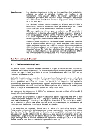 154
Avertissement : Les prévisions ci-après sont fondées sur des hypothèses dont la réalisation
présente par nature un caractère incertain. Les résultats et les
financements réels peuvent différer de manière significative des
informations présentées. Ces prévisions ne sont fournies qu’à titre indicatif
et ne peuvent être considérées comme un engagement ferme ou implicite
de la part de l’ONCF.
Les prévisions retenues dans la réalisation du business plan supposent la
continuité du partenariat entre l’ONCF et l’OCP, dont le sort n’est à ce jour
toujours pas tranché par la commission constituée à cet effet.
NB : Les hypothèses retenues pour la réalisation du BP consolidé, et
principalement le business plan relatif à l’activité ferroviaire y compris la
LGV sont puisées du projet de Contrat Programme Etat ONCF 2010-2015.
Ce Contrat Programme a été élaboré par l’ONCF et est aujourd’hui en
cours d’approbation par le Ministère des Finances.
Présentation des comptes: Les comptes consolidés prévisionnels présentés
dans la partie ci-dessous correspondent à une agrégation des comptes de
toutes les filiales détenues par l’ONCF, en fonction de leur pourcentage de
détention. Par conséquent, les comptes consolidés prévisionnels présentés
ci après n’ont pas fait l’objet d’un retraitement de consolidation selon les
normes usuellement admises. Ces derniers peuvent sensiblement différer
des comptes consolidés arrêtés au titre de la période prévisionnelle.
6.1 Perspectives de l’ONCF
6.1.1. Orientations stratégiques
En vue de pouvoir concrétiser les objectifs arrêtés à moyen terme sur les plans commercial,
technique, financier et économique, un ambitieux programme d’investissement a été entamé
depuis 2005 avec l’objectif d’accélérer le rythme de développement à l’horizon 2015, via de
nouveaux projets structurants.
La finalité de ces investissements étant de mieux positionner le rail dans le marché national des
transports selon une stratégie orientée « Client » tout en œuvrant dans le sens de se doter d’un
réseau performant répondant aux attentes des clients et aux aspirations des opérateurs
économiques, d’améliorer la productivité de l’appareil de production, de rehausser le niveau des
prestations offertes, de donner un nouvel élan à la compétitivité du rail au Maroc et être en phase
avec la stratégie de développement du secteur des transports au Maroc.
Le programme d’investissement de l’ONCF en adéquation avec sa stratégie à l’horizon 2015
comporte les composantes suivantes :
- L’achèvement des programmes en cours inscrits dans le contrat programme 2005-2009 et dont
l’état d’avancement a dépassé les 95%. Il s’agit pour l’essentiel du projet d’extension du réseau
Taourirt Nador et Tanger - nouveau port de Tanger, du doublement de l’axe Sidi El Aiddi - Settat,
de la réception du reliquat des trains à double étage, de la réalisation des programmes de
construction de plateformes logistiques et de gares ferroviaires ;
- Le lancement de nouveaux projets dans le cadre d’un programme général, visant
l’augmentation et l’extension de la capacité du réseau moyennant de nouvelles infrastructures
(cas de l’axe Kenitra - Casablanca), l’amélioration de la compétitivité logistique ainsi que le
développement durable et la mobilité des citoyens. A cela s’ajoute le projet phare de la LGV
Casablanca - Tanger avec une 1ère section de 200 Km entre Kenitra et Tanger. Notons que ce
projet est intégré dans le business plan selon des hypothèses arrêtées par l’ONCF et non encore
validée par l’Etat dans le cadre du Contrat programme 2010 - 2015.
 