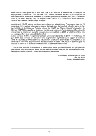 17
dont l'Office a reçu jusqu'au 30 juin 2008, DH 3 303 millions; le reliquat non couvert par un
engagement formalisé de l'Etat, soit DH 3 790 millions demeure non encore confirmé par un
document officiel à même de supporter sa prise en charge dans les livres de l'ONCF. Ce dernier
avait, à cet égard, saisi en 2002, le Ministère des Finances pour l'obtention d'un tel document,
sans qu'une réponse n'ait été reçue à ce jour.
A cet égard, l'ONCF estime que la correspondance du Ministère des Finances en date du 28
décembre 2001, relative à la mise en oeuvre de l'opération de transfert, effectif à partir du 1er
janvier2002, de la Caisse de Retraite Interne de l'ONCF au Régime Collectif d'Allocation de
Retraite (RCAR) bien qu'elle ne fasse pas mention expressément d'un engagement formel sur le
montant de la dotation en capital à recevoir ainsi comptabilisé en 2002, a validé le schéma mis
en place pour faire face à ce coût de transfert.
2. Les comptes de TVA récupérable totalisent un montant de l'ordre de DH 1 145 millions au 30
juin 2008. Ces comptes ont enregistré une augmentation significative par rapport à l'exercice
2006 due au fait que l'Office se trouve actuellement en situation de crédit de TVA important. A ce
stade et en l'absence de perspective de récupération de cette TVA, nous ne sommes pas en
mesure de savoir si ce montant sera totalement ou partiellement recouvré.
3. Sur la base de notre examen limité et à l'exception de ce qui est mentionné aux paragraphes
précédents, nous n'avons pas relevé d'autre fait susceptible d'entacher, de manière significative,
la sincérité des informations contenues dans lesdits documents.
Casablanca, le 22 septembre 2008
Deloitte Audit
Ahmed Benabdelkhalek
 