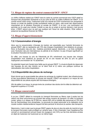 170
7.1. Risque de rupture du contrat commercial OCP - ONCF
Le chiffre d’affaires réalisé par l’ONCF dans le cadre du contrat commercial avec l’OCP relatif au
transport des phosphates représente à ce jour près de 50% du chiffre d’affaires de l’ONCF. Ci ce
contrat venait à être rompu, notamment suite à la volonté de l’OCP d’acheminer son phosphate à
travers un projet de pipeline qu’elle souhaiterait mettre en place, cela aurait des répercussions
importantes sur la situation financière et sociale de l’ONCF. A ce jour, une commission est
penchée sur le sujet pour étudier l’intérêt ou pas de ce projet et aucune décision n’est encore
prise. L’ONCF assure pour sa part que quelque soit l’issue de cette situation, l’Etat veillera à
préserver les équilibres financier de l’Office.
7.2. Risque d’approvisionnement
7.2.1 Consommation d’énergie
Alors que la consommation d’énergie de traction est essentielle pour l’activité ferroviaire du
groupe ONCF, elle ne représente que 15% des charges d’exploitation hors dotations du groupe.
Ainsi, la fluctuation des prix des matières premières (gasoil, électricité,...), en forte corrélation
avec l’évolution des prix internationaux du pétrole et du charbon n’a pas d’impact significatif sur
la situation financière de la société.
En effet, une hausse du prix de l’électricité de 8% entraînerait une hausse des charges
d’exploitation hors dotations du groupe de 2% et une hausse de 20% du prix du gasoil
impliquerait une évolution de 1% seulement.
Ce potentiel impact est d’autant plus faible que le groupe ONCF 1) a toute la liberté de répercuter
ces hausses de prix des intrants sur le client final et 2) mène une politique continue de
rationalisation des coûts d’exploitation.
7.2.2 Disponibilité des pièces de rechange
Etant donné que la quasi-totalité des pièces de rechange du matériel roulant, des infrastructures,
et des sous-stations électriques du groupe est importé, l’ONCF est exposé à un risque de non
disponibilité de ces pièces auprès des fournisseurs étrangers.
Afin de pallier à ce risque, le groupe tente de constituer des stocks dont le délai de détention est
largement supérieur à 12 mois
7.3. Risque concurrentiel
A ce jour, l’ONCF détient le monopole du transport ferroviaire au Maroc mais il existe tout de
même une forte concurrence qui provient des autres moyens de transport. En effet, le transport
routier, grâce à un réseau de 57.500 km, assure 90% de la mobilité des personnes et 75% des
flux de marchandises hors phosphates. La poursuite du projet autoroutier et la réalisation de la
rocade routière méditerranéenne risquent de faire perdurer la structure du secteur des transports.
Néanmoins, il est à noter que le groupe ONCF gagne de plus en plus de parts de marché et que
le transport ferroviaire reste privilégié sur certains axes. A titre d’exemple, l’axe Casablanca-Fès
connaît un accroissement annuel moyen de voyageurs net (12%) sur les trois dernières années
en dépit de l’extension de l’autoroute sur ce même trajet.
 