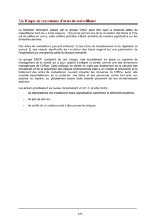 172
7.6. Risque de survenance d’actes de malveillance
Le transport ferroviaire assuré par le groupe ONCF peut être sujet à plusieurs actes de
malveillance dont deux actes majeurs : 1) le jet de pierres lors de la circulation des trains et 2) le
vol de câbles en cuivre, cette matière première s’étant renchérie de manière significative sur les
trimestres derniers.
Ces actes de malveillance peuvent entraîner 1) des coûts de remplacement et de réparation et
surtout 2) des retards significatifs de circulation des trains engendrant une perturbation de
l’exploitation sur une grande partie du tronçon concerné.
Le groupe ONCF, conscient de ces risques, met actuellement en place un système de
management de la sûreté qui a pour objectif d’intégrer la sûreté comme une des dimensions
managériales de l’Office. Cette politique de sûreté ne traite pas directement de la sécurité des
circulations et de la prévention des risques professionnels mais a en charge la prévention et le
traitement des actes de malveillance pouvant impacter les domaines de l’Office. Ainsi, elle
consiste essentiellement en la protection des biens et des personnes contre tout acte non
autorisé ou imprévu ou globalement contre toute atteinte provenant de son environnement
extérieur.
Les actions prioritaires à ce niveau concerneront, en 2010, la lutte contre :
- les déprédations des installations fixes (signalisation, caténaires et télécommunication) ;
- les jets de pierres ;
- les arrêts de circulations suite à des pannes techniques.
 