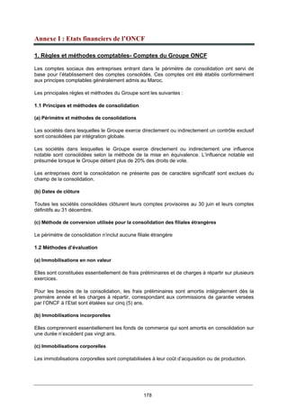 178
Annexe I : Etats financiers de l’ONCF
1. Règles et méthodes comptables- Comptes du Groupe ONCF
Les comptes sociaux des entreprises entrant dans le périmètre de consolidation ont servi de
base pour l’établissement des comptes consolidés. Ces comptes ont été établis conformément
aux principes comptables généralement admis au Maroc.
Les principales règles et méthodes du Groupe sont les suivantes :
1.1 Principes et méthodes de consolidation
(a) Périmètre et méthodes de consolidations
Les sociétés dans lesquelles le Groupe exerce directement ou indirectement un contrôle exclusif
sont consolidées par intégration globale.
Les sociétés dans lesquelles le Groupe exerce directement ou indirectement une influence
notable sont consolidées selon la méthode de la mise en équivalence. L’influence notable est
présumée lorsque le Groupe détient plus de 20% des droits de vote.
Les entreprises dont la consolidation ne présente pas de caractère significatif sont exclues du
champ de la consolidation.
(b) Dates de clôture
Toutes les sociétés consolidées clôturent leurs comptes provisoires au 30 juin et leurs comptes
définitifs au 31 décembre.
(c) Méthode de conversion utilisée pour la consolidation des filiales étrangères
Le périmètre de consolidation n’inclut aucune filiale étrangère
1.2 Méthodes d’évaluation
(a) Immobilisations en non valeur
Elles sont constituées essentiellement de frais préliminaires et de charges à répartir sur plusieurs
exercices.
Pour les besoins de la consolidation, les frais préliminaires sont amortis intégralement dès la
première année et les charges à répartir, correspondant aux commissions de garantie versées
par l’ONCF à l’Etat sont étalées sur cinq (5) ans.
(b) Immobilisations incorporelles
Elles comprennent essentiellement les fonds de commerce qui sont amortis en consolidation sur
une durée n’excédent pas vingt ans.
(c) Immobilisations corporelles
Les immobilisations corporelles sont comptabilisées à leur coût d’acquisition ou de production.
 