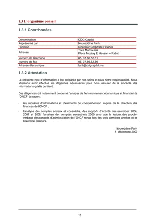 18
1.3 L'organisme conseil
1.3.1 Coordonnées
1.3.2 Attestation
La présente note d'information a été préparée par nos soins et sous notre responsabilité. Nous
attestons avoir effectué les diligences nécessaires pour nous assurer de la sincérité des
informations qu'elle contient.
Ces diligences ont notamment concerné l’analyse de l’environnement économique et financier de
l’ONCF, à travers :
- les requêtes d’informations et d’éléments de compréhension auprès de la direction des
finances de l’ONCF ;
- l’analyse des comptes sociaux et consolidés, des rapports d’activité des exercices 2006,
2007 et 2008, l’analyse des comptes semestriels 2009 ainsi que la lecture des procès-
verbaux des conseils d’administration de l’ONCF tenus lors des trois dernières années et de
l’exercice en cours.
Noureddine Farih
11 décembre 2009
Dénomination CDG Capital
Représenté par Noureddine Farih
Fonction Directeur Corporate Finance
Adresse
Tour Mamounia,
Place Moulay El Hassan – Rabat
Numéro de téléphone 05. 37.66.52.61
Numéro de fax 05. 37.66.52.56
Adresse électronique farih@cdgcapital.ma
 