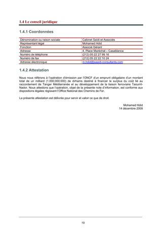 19
1.4 Le conseil juridique
1.4.1 Coordonnées
Dénomination ou raison sociale Cabinet Saïdi et Associés
Représentant légal Mohamed Hdid
Fonction Associé Gérant
Adresse 4, Place Maréchal – Casablanca
Numéro de téléphone (212) 05 22 27 99 16
Numéro de fax (212) 05 22 22 10 24
Adresse électronique m.hdid@saaidi-consultants.com
1.4.2 Attestation
Nous nous référons à l’opération d’émission par l’ONCF d’un emprunt obligataire d’un montant
total de un milliard (1.000.000.000) de dirhams destiné à financer le surplus du coût lié au
raccordement de Tanger Méditerranée et au développement de la liaison ferroviaire Taourirt-
Nador. Nous attestons que l’opération, objet de la présente note d’information, est conforme aux
dispositions légales régissant l’Office National des Chemins de Fer.
La présente attestation est délivrée pour servir et valoir ce que de droit.
Mohamed Hdid
14 décembre 2009
 