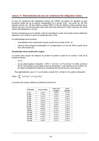 197
Annexe V: Détermination du taux de rendement des obligations émises
Le taux de rendement des obligations émises par l’ONCF est obtenu en ajoutant au taux
souverain arrêté lors de la séance d’adjudication du 4 janvier 2010 une prime de 100 Pbs
répartie comme suit : 80 pbs relatif au risque ONCF et 20 pbs relatif au risque éventuel d’une
hausse des taux. Le taux souverain étant celui des bons émis par le Trésor marocain de même
nature (amortissable sur 15 ans).
Ce titre n’existant pas sur le marché, il faut le reconstituer à partir de la seule courbe réellement
observée sur le marché, à savoir la courbe des taux in fine.
La méthodologie est la suivante :
− reconstitution de la courbe zéro coupon à partir de la courbe in fine ; et
− calcul du taux actuariel amortissable (T) correspondant à un prix de 100% à partir de du
taux zéro coupon (Z).
Construction de la courbe zéro coupon
La courbe zéro coupon est obtenue de proche en proche à partir de la courbe in fine de la
manière suivante :
− Z1=T1 ;
− Z2 est calculé grâce à l’équation : 100% = T2/(1+Z1) + (1+T2)/(1+Z2)2
. En effet, un titre in
fine à 2 ans portant un taux égal au taux de rendement T2 est valorisé au pair (100%). Or,
sa valeur est également obtenue en actualisant ses flux par les taux zéro coupon.
Plus généralement, pour n>1, Zn est obtenu à partir de Tn et des Zi (i<n), grâce à l’équation :
100% = ∑
−1
1
n
Tn/(1+Zi) i
+ (1+Tn)/(1+Zn) n
La courbe zéro coupon obtenue se présente comme suit :
Maturité Taux In fine
Taux zéro
coupon
Taux
linéaire
1 an 3,45% 3,45% 3,45%
2 ans 3,58% 3,58% 3,54%
3 ans 3,67% 3,67% 3,60%
4 ans 3,75% 3,76% 3,66%
5 ans 3,84% 3,85% 3,72%
6 ans 3,90% 3,92% 3,77%
7 ans 3,96% 3,98% 3,81%
8 ans 4,02% 4,05% 3,86%
9 ans 4,08% 4,12% 3,90%
10 ans 4,14% 4,19% 3,94%
11 ans 4,19% 4,25% 3,98%
12 ans 4,24% 4,31% 4,02%
13 ans 4,30% 4,37% 4,05%
14 ans 4,35% 4,44% 4,09%
15 ans 4,40% 4,51% 4,12%
 