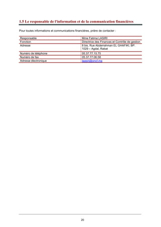 20
1.5 Le responsable de l'information et de la communication financières
Pour toutes informations et communications financières, prière de contacter :
Responsable Mme Fatima LASIRI
Fonction Directrice des Finances et Contrôle de gestion
Adresse 8 bis, Rue Abderrahman EL GHAFIKI, BP.
1029 – Agdal, Rabat
Numéro de téléphone 05.37.77.15.75
Numéro de fax 05.37.77.06.58
Adresse électronique laasiri@oncf.ma
 