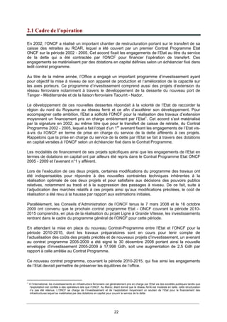 22
2.1 Cadre de l’opération
En 2002, l’ONCF a réalisé un important chantier de restructuration portant sur le transfert de sa
caisse des retraites au RCAR, lequel a été couvert par un premier Contrat Programme Etat
ONCF sur la période 2002 - 2005. Cet accord fixait les engagements de l’Etat au titre du service
de la dette qui a été contractée par l’ONCF pour financer l’opération de transfert. Ces
engagements se matérialisent par des dotations en capital définies selon un échéancier fixé dans
ledit contrat programme.
Au titre de la même année, l’Office a engagé un important programme d’investissement ayant
pour objectif la mise à niveau de son appareil de production et l’amélioration de la capacité sur
les axes porteurs. Ce programme d’investissement comprend aussi des projets d’extension du
réseau ferroviaire notamment à travers le développement de la desserte du nouveau port de
Tanger - Méditerranée et de la liaison ferroviaire Taourirt - Nador.
Le développement de ces nouvelles dessertes répondait à la volonté de l’Etat de raccorder la
région du nord du Royaume au réseau ferré et ce afin d’accélérer son développement. Pour
accompagner cette ambition, l’Etat a sollicité l’ONCF pour la réalisation des travaux d’extension
moyennant un financement pris en charge entièrement par l’Etat1
. Cet accord s’est matérialisé
par la signature en 2002, au même titre que pour le transfert de caisse de retraite, du Contrat
Programme 2002 - 2005, lequel a fait l’objet d’un 1er
avenant fixant les engagements de l’Etat vis-
à-vis du l’ONCF en terme de prise en charge du service de la dette afférents à ces projets.
Rappelons que la prise en charge du service de la dette par l’Etat se fait à travers des dotations
en capital versées à l’ONCF selon un échéancier fixé dans le Contrat Programme.
Les modalités de financement de ses projets spécifiques ainsi que les engagements de l’Etat en
termes de dotations en capital ont par ailleurs été repris dans le Contrat Programme Etat ONCF
2005 - 2009 et l’avenant n°1 y afférent.
Lors de l’exécution de ces deux projets, certaines modifications du programme des travaux ont
été indispensables pour répondre à des nouvelles contraintes techniques inhérentes à la
réalisation optimale de ces deux projets et pour satisfaire aux décisions des pouvoirs publics
relatives, notamment au tracé et à la suppression des passages à niveau. De ce fait, suite à
l’adjudication des marchés relatifs à ces projets ainsi qu’aux modifications précitées, le coût de
réalisation a été revu à la hausse par rapport aux estimations initiales.
Parallèlement, les Conseils d’Administration de l’ONCF tenus le 7 mars 2008 et le 16 octobre
2009 ont convenu que le prochain contrat programme Etat - ONCF couvrant la période 2010-
2015 comprendra, en plus de la réalisation du projet Ligne à Grande Vitesse, les investissements
rentrant dans le cadre du programme général de l’ONCF pour cette période.
En attendant la mise en place du nouveau Contrat-Programme entre l’Etat et l’ONCF pour la
période 2010-2015, dont les travaux préparatoires sont en cours pour tenir compte de
l’actualisation des coûts des projets précités et de nouveaux projets d’investissement, un avenant
au contrat programme 2005-2009 a été signé le 30 décembre 2008 portant ainsi la nouvelle
enveloppe d’investissement 2005-2009 à 17,998 Gdh, soit une augmentation de 2,5 Gdh par
rapport à celle arrêtée au Contrat Programme.
Ce nouveau contrat programme, couvrant la période 2010-2015, qui fixe ainsi les engagements
de l’Etat devrait permettre de préserver les équilibres de l’office.
1
A l’international, les investissements en infrastructure ferroviaire est généralement pris en charge par l’Etat via des sociétés publiques tandis que
l’exploitation est confiée à des opérateurs tels que l’ONCF. Au Maroc, étant donné que le réseau ferré est modeste en taille, cette structuration
n’a pas été retenue. L’ONCF se charge de l’investissement et de l’exploitation moyennant un soutien de l’Etat pour le financement des
infrastructures lequel se matérialise par des dotations en capital pour couvrir le service de la dette.
 