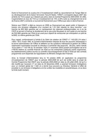 23
Outre le financement du surplus lié à l’investissement relatif au raccordement de Tanger Med et
au développement de la liaison ferroviaire Taourirt Nador, l’ONCF a enregistré depuis 2007 des
arriérés de TVA à payer qui n’étaient pas prévu dans le Contrat Programme 2005-2009. En effet,
l’augmentation du taux de TVA sur investissement de 14% à 20% suite au changement de la loi
de finance 2007 a entrainé un surcoût de financement pour l’Office que celui-ci devra financer.
Notons que l’ONCF a déjà eu recours en 2006 au financement par appel public à l’épargne à
travers une émission obligataire d’un montant de 1,33 Gdh répartie en deux tranches : une
tranche de 800 Mdh garantie par un nantissement de créances professionnelles vis à vis de
l’OCP et servant à financer le doublement de la voie entre Nouasser et Jorf Lasfar et une tranche
de 530 Mdh garantie par l’Etat et qui avait pour objectif de rembourser par anticipation un prêt de
la BAD, lui même garantie par l’Etat.
Pour rappel, conformément à l’article 6 du Dahir de création de l’ONCF n° 1-63-225 (14 rebia I
1383) - B.O .9 août 1963, le Conseil d’Administration dispose de tous les pouvoirs nécessaires à
la bonne administration de l’Office et délibère sur les questions intéressant la gestion de l’Office
notamment l’autorisation accordé au directeur à contracter des emprunts. De plus, selon l’article
18 du Dahir n° 1-03-195 du 16 ramadan 1424 (11 novembre 2003) portant promulgation de la loi
n°69-00 relative au contrôle financier de l’Etat sur les entreprises publiques autres organismes,
les établissements publics soumis au contrôle d’accompagnement et liés à l’Etat par des contrats
programmes sont dispensés de l’approbation du Ministre chargés des Finances.
Ainsi, le Conseil d’Administration tenu le 16 octobre 2009, en application du programme
d’investissement de l’ONCF pour la période 2005-2009 tel qu’il est arrêté dans le projet de
Contrat Programme Etat ONCF pour la période 2005-2009 en date du 29 juillet 2005, tel qu’il a
été modifié par l’avenant n°1 en date du 30 décembre 2008, a autorisé l’émission d’obligations
pour un montant global de 1 Gdh et a donné tous pouvoirs au Directeur Général à l’effet de
procéder à une émission d’obligations et d’en arrêter les modalités et caractéristiques, et ce dans
la limite dudit montant.
 
