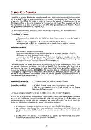 24
2.2 Objectifs de l’opération
Le recours à la dette auprès des marchés des capitaux entre dans la stratégie de financement
global de l’ONCF et cadre notamment avec le programme d’investissement de l’Office arrêté pour
la période 2005-2009. En effet, il s’agit de financer le surcoût d’investissement lié au
développement de la desserte ferroviaire du nouveau port de Tanger-Med inauguré par SM le
Roi Mohammed VI et mise en service le 17 juin 2009 ainsi que de la desserte Taourirt – Nador,
inaugurée et mise en service le 1er juillet 2009.
Les surcouts ainsi que les retards constatés sur ces deux projets sont dus essentiellement à :
Projet Taourirt-Nador :
- Changement de tracé suite aux doléances des riverains dans la zone de Melga et
Ouidane ;
- Difficultés liés à l’organisation du réseau urbain de la ville de Nador ;
- Intempéries de 2008 qui ont causé l’arrêt des chantiers pour de longues périodes.
Projet Tanger-Med :
- La nature du sol fortement accidenté ;
- L’adoption de la solution tunnel de 600 ml au lieu de la grande tranchée à Sidi Ali ;
- Difficultés lors de la réalisation des 8 viaducs ;
- Intempéries en 2008 qui ont provoqué d’énormes dégâts et retardés par la même
occasion l’avancement des travaux. La plateforme a été complètement immergée de
boue et les ouvrages d’assainissement totalement obstrués.
Le financement de ces projets était couvert dans le cadre du Contrat de Programme 2005 -2009
qui allouait initialement une enveloppe totale de 15,479 Gdh. Cependant, afin de couvrir le
surcoût engendré suite à la revalorisation des coûts des projets Tanger Med et Taourirt Nador, un
avenant au contrat programme 2005-2009 a été signé en date du 30 décembre 2008 portant
l’enveloppe du programme d’investissement à 17,997 Gdh. Ce différentiel, de près de 2,519 Gdh,
a d’ores et déjà été financé à hauteur de 1,540 Gdh par des lignes de financement nationales et
internationales réparties comme suit :
Projet Taourirt-Nador : - 1 Gdh financé sur une ligne de crédit portugaise.
Projet Tanger-Med : - 400 Mdh, financé par un consortium de banques locales ;
- 140 Mdh, correspondant à 16,2 M$ financé par la Banque
Islamique de Développement.
Le reliquat sera pour sa part financé par le produit net de cette émission obligataire.
Aujourd’hui, le programme d’investissement sur la période 2005-2009 a été engagé à hauteur de
97,5% et les réalisations cumulées représentent 82,4% du programme global. Pour le budget
d’investissement de l’année 2008, les réalisations ont atteint 3,904 Gdh, soit 90,5% du budget
arrêté. Les principales réalisations de l’année 2008 ont ainsi concerné :
♦ L’achèvement du projet de doublement de la voie entre Sidi El Aîdi et Settat ;
♦ La réalisation des travaux de modernisation, de réaménagement et d’extension du
complexe ferroviaire de Marrakech et la poursuite de ces mêmes travaux en gare de
Fès ;
♦ L’achèvement des travaux de construction du centre de maintenance des rames
automotrices électriques à deux niveaux à Casablanca ;
 
