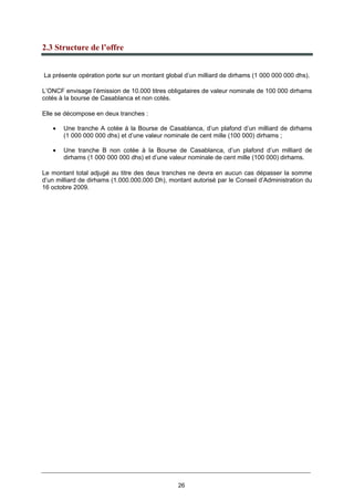 26
2.3 Structure de l’offre
La présente opération porte sur un montant global d’un milliard de dirhams (1 000 000 000 dhs).
L’ONCF envisage l’émission de 10.000 titres obligataires de valeur nominale de 100 000 dirhams
cotés à la bourse de Casablanca et non cotés.
Elle se décompose en deux tranches :
• Une tranche A cotée à la Bourse de Casablanca, d’un plafond d’un milliard de dirhams
(1 000 000 000 dhs) et d’une valeur nominale de cent mille (100 000) dirhams ;
• Une tranche B non cotée à la Bourse de Casablanca, d’un plafond d’un milliard de
dirhams (1 000 000 000 dhs) et d’une valeur nominale de cent mille (100 000) dirhams.
Le montant total adjugé au titre des deux tranches ne devra en aucun cas dépasser la somme
d’un milliard de dirhams (1.000.000.000 Dh), montant autorisé par le Conseil d’Administration du
16 octobre 2009.
 