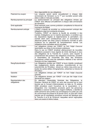29
libre négociabilité de ces obligations.
Paiement du coupon Les coupons seront servis annuellement à chaque date
anniversaire de l’émission ou le 1er
jour ouvrable suivant cette
date si celle-ci n’est pas ouvrable.
Remboursement du principal Le remboursement du principal des obligations émises par
l’ONCF sera effectué annuellement à chaque date anniversaire
de l’émission.
Droit applicable Droit marocain avec comme juridiction compétente le tribunal de
commerce de Rabat.
Remboursement anticipé L’ONCF s’interdit de procéder au remboursement anticipé des
obligations objet de la présente émission.
Toutefois, l’ONCF se réserve la faculté de procéder à des
rachats d’obligations sur le marché secondaire, à condition que
les dispositions légales et réglementaires le permettent, ces
rachats étant sans conséquences pour un souscripteur qui
désirerait garder ses titres jusqu’à l’échéance normale et sans
incidence sur le calendrier de l’amortissement normal. Les
obligations ainsi rachetées seront annulées.
Clause d’assimilation Les obligations émises par l’ONCF ne font l’objet d’aucune
assimilation aux titres d’une émission antérieure.
Dans le cas où l’ONCF émettrait ultérieurement de nouvelles
obligations jouissant à tous égards de droits identiques à ceux
des obligations de la Tranche B, il pourra, sans requérir le
consentement des porteurs des obligations anciennes, procéder
à l'assimilation de l'ensemble des titres des émissions
successives unifiant ainsi les opérations relatives à leur service
financier et à leur négociation.
Rang/Subordination Les Obligations émises par l’ONCF et leurs intérêts constituent
des engagements directs, généraux, inconditionnels et non
subordonnés de l'Emetteur, venant au même rang entre eux et
toutes les autres dettes chirographaires, présentes ou futures de
l'Emetteur.
Garantie Les obligations émises par l’ONCF ne font l’objet d’aucune
garantie.
Notation Les obligations émises par l’ONCF n’ont pas fait l’objet d’une
demande de notation.
Représentation des
obligataires
En attendant l’Assemblée Générale des Obligataires, le
Directeur Général de l’ONCF en vertu des pouvoirs qui lui sont
donnés par le Conseil d’Administration en date du 16 octobre
2009 procédera avant l'ouverture de la souscription, à la
désignation d'un mandataire provisoire parmi les personnes
habilitées à exercer les fonctions d'agent d'affaires. L’identité de
ladite personne sera portée à la connaissance du public par voie
de communiqué de presse le 20 janvier 2010, au plus tard. Etant
précisé que le mandataire provisoire nommé est identique pour
la Tranche A et B de l’Emprunt, lesquelles seront regroupées
dans une seule et même masse.
 