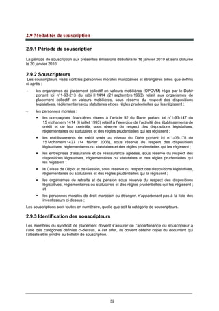 32
2.9 Modalités de souscription
2.9.1 Période de souscription
La période de souscription aux présentes émissions débutera le 18 janvier 2010 et sera clôturée
le 20 janvier 2010.
2.9.2 Souscripteurs
Les souscripteurs visés sont les personnes morales marocaines et étrangères telles que définis
ci-après :
− les organismes de placement collectif en valeurs mobilières (OPCVM) régis par le Dahir
portant loi n°1-93-213 du rabii II 1414 (21 septembre 1993) relatif aux organismes de
placement collectif en valeurs mobilières, sous réserve du respect des dispositions
législatives, réglementaires ou statutaires et des règles prudentielles qui les régissent ;
− les personnes morales :
les compagnies financières visées à l’article 92 du Dahir portant loi n°1-93-147 du
15 moharrem 1414 (6 juillet 1993) relatif à l’exercice de l’activité des établissements de
crédit et de leur contrôle, sous réserve du respect des dispositions législatives,
réglementaires ou statutaires et des règles prudentielles qui les régissent ;
les établissements de crédit visés au niveau du Dahir portant loi n°1-05-178 du
15 Moharrem 1427 (14 février 2006), sous réserve du respect des dispositions
législatives, réglementaires ou statutaires et des règles prudentielles qui les régissent ;
les entreprises d’assurance et de réassurance agréées, sous réserve du respect des
dispositions législatives, réglementaires ou statutaires et des règles prudentielles qui
les régissent ;
la Caisse de Dépôt et de Gestion, sous réserve du respect des dispositions législatives,
réglementaires ou statutaires et des règles prudentielles qui la régissent ;
les organismes de retraite et de pension sous réserve du respect des dispositions
législatives, réglementaires ou statutaires et des règles prudentielles qui les régissent ;
et
les personnes morales de droit marocain ou étranger, n’appartenant pas à la liste des
investisseurs ci-dessus ;
Les souscriptions sont toutes en numéraire, quelle que soit la catégorie de souscripteurs.
2.9.3 Identification des souscripteurs
Les membres du syndicat de placement doivent s’assurer de l’appartenance du souscripteur à
l’une des catégories définies ci-dessus. A cet effet, ils doivent obtenir copie du document qui
l’atteste et le joindre au bulletin de souscription.
 