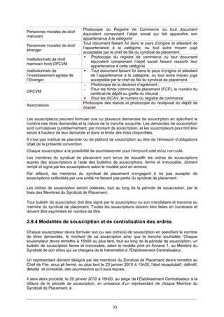 33
Personnes morales de droit
marocain
Photocopie du Registre de Commerce ou tout document
équivalent comportant l’objet social qui fait apparaître son
appartenance à la catégorie
Personnes morales de droit
étranger
Tout document faisant foi dans le pays d’origine et attestant de
l’appartenance à la catégorie, ou tout autre moyen jugé
acceptable par le chef de file du syndicat de placement.
Institutionnels de droit
marocain hors OPCVM
Photocopie du registre de commerce ou tout document
équivalent comprenant l’objet social faisant ressortir leur
appartenance à cette catégorie
Institutionnels de
l’investissement agrées de
l’Etranger
Tout document faisant foi dans le pays d’origine et attestant
de l’appartenance à la catégorie, ou tout autre moyen jugé
acceptable par le chef de file du syndicat de placement.
OPCVM
- Photocopie de la décision d’agrément ;
- Pour les fonds communs de placement (FCP), le numéro du
certificat de dépôt au greffe du tribunal ;
Pour les SICAV, le numéro du registre de commerce
Associations
Photocopie des statuts et photocopie du récépissé du dépôt de
dossier
Les souscripteurs peuvent formuler une ou plusieurs demandes de souscription en spécifiant le
nombre des titres demandés et la nature de la tranche souscrite. Les demandes de souscription
sont cumulatives quotidiennement, par montant de souscription, et les souscripteurs pourront être
servis à hauteur de leur demande et dans la limite des titres disponibles.
Il n’est pas institué de plancher ou de plafond de souscription au titre de l’émission d’obligations
objet de la présente convention.
Chaque souscripteur a la possibilité de soumissionner pour l’emprunt coté et/ou non coté.
Les membres du syndicat de placement sont tenus de recueillir les ordres de souscriptions
auprès des souscripteurs à l’aide des bulletins de souscriptions, ferme et irrévocable, dûment
rempli et signé par les souscripteurs selon le modèle joint en annexe.
Par ailleurs, les membres du syndicat de placement s’engagent à ne pas accepter de
souscriptions collectées par une entité ne faisant pas partie du syndicat de placement ;
Les ordres de souscription seront collectés, tout au long de la période de souscription, par le
biais des Membres du Syndicat de Placement.
Tout bulletin de souscription doit être signé par le souscripteur ou son mandataire et transmis au
membre du syndicat de placement. Toutes les souscriptions doivent être faites en numéraire et
doivent être exprimées en nombre de titre.
2.9.4 Modalités de souscription et de centralisation des ordres
Chaque souscripteur devra formuler son ou ses ordre(s) de souscription en spécifiant le nombre
de titres demandés, le montant de sa souscription ainsi que la tranche souhaitée. Chaque
souscripteur devra remettre à 15h00 au plus tard, tout au long de la période de souscription, un
bulletin de souscription ferme et irrévocable, selon le modèle joint en Annexe 1, au Membre du
Syndicat de son choix qui se chargera de le transmettre à l’Établissement Centralisateur.
Un représentant dûment désigné par les membres du Syndicat de Placement devra remettre au
Chef de File, sous pli fermé, au plus tard le 20 janvier 2010 à 15h30, l’état récapitulatif, définitif,
détaillé et consolidé, des soumissions qu’il aura reçues.
Il sera alors procédé, le 20 janvier 2010 à 16h00, au siège de l’Etablissement Centralisateur à la
clôture de la période de souscription, en présence d’un représentant de chaque Membre du
Syndicat de Placement, à :
 