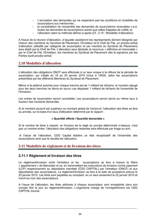 34
- L’annulation des demandes qui ne respectent pas les conditions et modalités de
souscriptions sus mentionnés ;
- la consolidation de l’ensemble des demandes de souscriptions recevables c.a.d.
toutes les demandes de souscriptions autres que celles frappées de nullité; et
- l’allocation selon la méthode définie ci-après (Cf : 2.10 : Modalités d’allocation).
A l'issue de la réunion d'allocation, à laquelle assisteront les représentants dûment désignés par
chacun des membres du Syndicat de Placement, l’Emetteur et le Chef de File, un procès-verbal
d’allocation (détaillé par catégorie de souscripteur et par membre du Syndicat de Placement)
sera établi par le Chef de File. L’allocation sera déclarée et reconnue « définitive et irrévocable »
par le Chef de File, l’Emetteur, les membres du Syndicat de Placement dès la signature par les
Parties dudit procès-verbal.
2.10 Modalités d’allocation
L’allocation des obligations ONCF sera effectuée à un taux unique à la clôture de la période de
souscription, qui s’étale du 18 au 20 janvier 2010 inclus à 16h00, selon les souscriptions
présentées par les différents Membres du Syndicat de Placement.
Même si le plafond autorisé pour chaque tranche est de 1 milliard de dirhams, le montant adjugé
pour les deux tranches ne devra en aucun cas dépasser 1 milliard de dirhams de l’ensemble de
l’émission.
Les ordres de souscription seront consolidés. Les souscripteurs seront servis au même taux à
hauteur des montants demandés.
Si le montant souscrit est supérieur au montant global de l’emprunt, l’allocation des titres se fera
au prorata, sur la base d'un taux d'allocation déterminé par le rapport :
« Quantité offerte / Quantité demandée »
Si le nombre de titres à répartir, en fonction de la règle du prorata déterminée ci-dessus, n'est
pas un nombre entier, l’allocation des obligations restantes sera effectuée par tirage au sort.
A l’issue de l’allocation, CDG Capital établira un état récapitulatif de l’ensemble des
souscriptions ainsi que le résultat de l’allocation.
2.11 Modalités de règlement et de livraison des titres
2.11.1 Règlement et livraison des titres
Le règlement/livraison entre l’émetteur et les souscriptions se fera à travers la filière
« appariement » de Maroclear et ce, en transmettant les instructions de livraison contre paiement
(LCP) respectivement au dépositaire mandaté (CDG CAPITAL) par l’émetteur (ONCF) et aux
dépositaires des souscripteurs. Le règlement/livraison se fera à la date de jouissance prévue le
25 janvier 2010. Les titres sont payables au comptant, en un seul versement le 25 janvier 2010 et
inscrit au nom des souscripteurs.
A l’issue de l’allocation, les titres attribués à chaque souscripteur sont enregistrés dans son
compte titre le jour du règlement/livraison. L’organisme chargé de l’enregistrement est CDG
CAPITAL bourse.
 