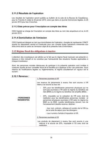 35
2.11.2 Résultats de l’opération
Les résultats de l’opération seront publiés au bulletin de la cote de la Bourse de Casablanca,
pour la Tranche A cotée le 25 janvier 2010, ainsi que dans un journal d’annonces légales, le 26
janvier 2010 pour les 2 tranches.
2.11.3 Date prévue pour l’inscription en compte des titres
CDG Capital se charge de l’inscription en compte des titres au nom des acquéreurs et ce, le 25
janvier 2010.
2.11.4 Domiciliation de l’émission
CDG Capital est désigné en tant que domiciliataire de l’opération, chargée de représenter l’ONCF
auprès du dépositaire central et d’exécuter pour son compte toutes opérations inhérentes aux
titres émis dans le cadre de l’émission objet de la présente note d’information.
2.12 Régime fiscal des obligations à émettre
L’attention des investisseurs est attirée sur le fait que le régime fiscal marocain est présenté ci-
dessous à titre indicatif et ne constitue pas l’exhaustivité des situations fiscales applicables à
chaque investisseur.
Ainsi, les personnes morales désireuses de participer à la présente opération sont invitées à
s’assurer auprès de leur conseiller fiscal de la fiscalité qui s’applique à leur cas particulier. Sous
réserve de modifications légales ou réglementaires, le régime actuellement en vigueur est le
suivant :
2.12.1 Revenus :
- PERSONNES
RESIDENTES
1. Personnes soumises à l’IR
Les revenus de placements à revenu fixe sont soumis à l’IR
retenu à la source au taux de :
- 30% pour les bénéficiaires personnes physiques qui ne
sont pas soumises a l’IR selon le régime du bénéfice net
réel (BNR) ou le régime du bénéfice net simplifie (BNS) ;
- 20%, imputable sur la cotisation de l’IR avec droit de
restitution pour les bénéficiaires personnes morales et
personnes physiques soumises à l’IR selon le régime du
BNR ou du BNS. Lesdits bénéficiaires doivent, lors de
l’encaissement desdits revenus, décliner :
- leur nom, prénom, adresse et numéro de la CIN ou
de la carte de séjour pour les étrangers ;
- Leur numéro d’article d’imposition à l’IR.
2. Personnes soumises à l’IS
Les produits de placement à revenu fixe sont soumis à une
retenue à la source de 20%, imputable à l’IS avec droit de
restitution.
 