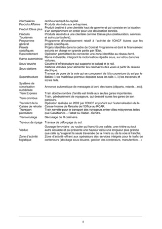 4
intercalaires remboursement du capital.
Produits Affaires Produits destinés aux entreprises.
Produit Class plus
Produit destiné à une clientèle haut de gamme et qui consiste en la location
d’un compartiment en entier pour une destination donnée.
Produits
Tourismes
Produits destinés à une clientèle comme Classe plus (restauration, services
et soins particuliers).
Programme
général
Programme d’investissement relatif à l’activité de l’ONCF Autres que les
projets spécifiques.
Projets
spécifiques
Projets identifiés dans la cadre de Contrat Programme et dont le financement
est pris en charge en grande partie par l’Etat.
Raccordement Opération permettant de connecter une zone identifiée au réseau ferré.
Rame automotrice
Rame indivisible, intégrant la motorisation répartie sous, sur et/ou dans les
voitures.
Sous-couche Couche d’infrastructure qui supporte le ballast et le rail.
Sous stations
Stations utilisées pour alimenter les caténaires des voies à partir du réseau
électrique.
Superstructure
Travaux de pose de la voie qui se composent de i) la couverture du sol par le
Ballast « les matériaux pierreux déposés sous les rails », ii) les traverses et
iii) les rails.
Système de
sonorisation
numérisée
Annonce automatique de messages à bord des trains (départs, retards…etc).
Train Express Train dont le nombre d'arrêts est limité aux seules gares importantes.
Train omnibus
Train, généralement de voyageurs, qui dessert toutes les gares de son
parcours.
Transfert de la
Caisse de retraite
Opération réalisée en 2002 par l’ONCF et portant sur l’externalisation de la
Caisse Interne de Retraite de l’Office au RCAR.
Transport
pendulaire
Train navette pour le transport des voyageurs entre villes mitoyennes telles
que Casablanca – Rabat ou Rabat - Kénitra.
Trans-roulage Déroulage du fil caténaire.
Travaux de ripage Travaux de défonçage du sol.
Viaduc
Ouvrage ferroviaire ou routier qui franchit une vallée, une rivière ou tout
autre obstacle et qui présente une hauteur et/ou une longueur plus grande
que celle qu'exigerait la seule traversée de la rivière ou de la voie à franchir.
Zone d’activité
logistique
Zone d’activité offrant aux opérateurs des services intégrés pour le trafic de
conteneurs (stockage sous douane, gestion des conteneurs, manutention…)
 