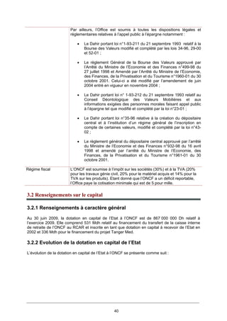 40
Par ailleurs, l’Office est soumis à toutes les dispositions légales et
réglementaires relatives à l’appel public à l’épargne notamment :
• Le Dahir portant loi n°1-93-211 du 21 septembre 1993 relatif à la
Bourse des Valeurs modifié et complété par les lois 34-96, 29-00
et 52-01 ;
• Le règlement Général de la Bourse des Valeurs approuvé par
l’Arrêté du Ministre de l’Economie et des Finances n°499-98 du
27 juillet 1998 et Amendé par l’Arrêté du Ministre de l’Economie,
des Finances, de la Privatisation et du Tourisme n°1960-01 du 30
octobre 2001. Celui-ci a été modifié par l’amendement de juin
2004 entré en vigueur en novembre 2004 ;
• Le Dahir portant loi n° 1-93-212 du 21 septembre 1993 relatif au
Conseil Déontologique des Valeurs Mobilières et aux
informations exigées des personnes morales faisant appel public
à l’épargne tel que modifié et complété par la loi n°23-01 ;
• Le Dahir portant loi n°35-96 relative à la création du dépositaire
central et à l’institution d’un régime général de l’inscription en
compte de certaines valeurs, modifié et complété par la loi n°43-
02 ;
• Le règlement général du dépositaire central approuvé par l’arrêté
du Ministre de l’Economie et des Finances n°932-98 du 16 avril
1998 et amendé par l’arrêté du Ministre de l’Economie, des
Finances, de la Privatisation et du Tourisme n°1961-01 du 30
octobre 2001.
Régime fiscal L’ONCF est soumise à l’impôt sur les sociétés (30%) et à la TVA (20%
pour les travaux génie civil, 20% pour le matériel acquis et 14% pour la
TVA sur les produits). Etant donné que l’ONCF a un déficit reportable,
l’Office paye la cotisation minimale qui est de 5 pour mille.
3.2 Renseignements sur le capital
3.2.1 Renseignements à caractère général
Au 30 juin 2009, la dotation en capital de l’Etat à l’ONCF est de 867 000 000 Dh relatif à
l’exercice 2009. Elle comprend 531 Mdh relatif au financement du transfert de la caisse interne
de retraite de l’ONCF au RCAR et inscrite en tant que dotation en capital à recevoir de l’Etat en
2002 et 336 Mdh pour le financement du projet Tanger Med.
3.2.2 Evolution de la dotation en capital de l’Etat
L’évolution de la dotation en capital de l’Etat à l’ONCF se présente comme suit :
 