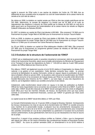 42
capital à recevoir de l’Etat suite à une reprise de dotation de l’ordre de 176 Mdh due au
différentiel de taux constaté entre la projection du coût de l’externalisation de la caisse interne de
retraite et le coût réel de celle-ci.
De même en 2006, la dotation en capital versée par l’Etat au titre des projets spécifiques est de
243 Mdh. Néanmoins, le compte de dotations n’a évolué que de 34 Mdh et ce suite au
réajustement des dotations à recevoir de l’Etat justifié par la baisse de 209 Mdh du coût de la
dette ayant servi au financement de l’externalisation de la caisse interne de retraite au Régime
Collectif d’Allocation de Retraite (RCAR).
En 2007, la dotation en capital de l’Etat s’est élevée à 456 Mdh. Elle comprend 116 Mdh pour le
financement du projet Tanger Med et 340 Mdh pour le financement du tronçon Taourirt-Nador.
Enfin en 2008, la dotation en capital de l’Etat s’est établie à 599 Mdh. Elle comprend 347 Mdh
pour le financement du projet Tanger Med et 240 Mdh pour le financement du tronçon Taourirt-
Nador et 12 Mdh pour la connexion de l’Usine Renault au réseau ferré.
Au 30 juin 2009, la dotation en capital de l’Etat débloquée s’établie à 867 Mdh. Elle comprend
531 Mdh pour le financement du programme général (caisse de retraite) et 336 Mdh pour le
financement du projet Tanger Med
3.2.3 Evolution de la structure de l’actionnariat de l’ONCF
L’ONCF est un établissement public à caractère industriel et commercial, doté de la personnalité
civile et de l’autonomie financière, placé sous la tutelle administrative du Ministre de l’Equipement
et du Transport et régi par les dispositions du Dahir n° 1-63-225 en date du 5 août 1963 portant
création de l’Office National des Chemins de Fer.
Par ailleurs, l’ONCF est également soumis à la loi 52-03 relative à l'organisation du réseau ferré
national, à sa gestion et son exploitation. Cette dernière comporte deux volets : le premier
concerne la libéralisation du secteur ferroviaire, entrée en vigueur depuis la publication de la loi
dans le Bulletin officiel en janvier 2005 ; le deuxième volet concerne la transformation de l'ONCF
en société anonyme et la concession de l'actuel réseau par l'Etat à la nouvelle entité dénommée
Société Marocaine des Chemins de Fer « SMCF », qui sera régie, en plus des dispositions de
cette loi, par la législation relative aux sociétés anonymes et ses statuts.
Initialement, cette transformation devait entrer en vigueur à la date de publication au Bulletin
Officiel de l’acte d’approbation de la convention de concession entre l’Etat et la SMCF. A partir de
cette date, l’ONCF devait être dissoute et la SMCF devait subrogée dans les droits et obligations
dudit office pour tous les marchés d’études, de travaux, de fournitures ainsi que tous autres
contrats et conventions notamment financiers, conclus par l’ONCF et garantis par l’Etat avant
cette date.
Le capital social de la SMCF devait être détenu à 100% par l’Etat.
Le Conseil d’Administration tenu le 14 janvier 2009 a chargé le Directeur Général d’entreprendre
les travaux nécessaires à la mise en œuvre de la transformation de l’ONCF en société anonyme
avec maintien de la personnalité morale, à préparer tous les amendements nécessaires à la
modification dans ce sens de la loi 52-03, à la discussion de ces amendements avec l’ensemble
des autorités concernées en vue de leur présentation au parlement à l’occasion de la prochaine
cession parlementaire, et plus généralement, faire tout ce qui est nécessaires à la mise en œuvre
de ce projet.
Aujourd’hui, il ressort d’une analyse juridique confiée au Cabinet « Gide » que le changement
des statuts de l’office en SA risque d’entrainer des conséquences fiscales et financières lourdes
pour l’ONCF. Au cours du premier semestre 2009, un amendement à la loi 52-03 relative à
 