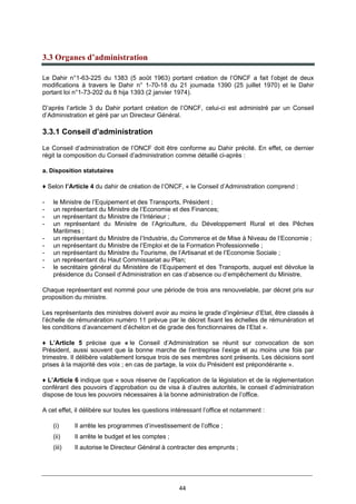 44
3.3 Organes d’administration
Le Dahir n°1-63-225 du 1383 (5 août 1963) portant création de l’ONCF a fait l’objet de deux
modifications à travers le Dahir n° 1-70-18 du 21 joumada 1390 (25 juillet 1970) et le Dahir
portant loi n°1-73-202 du 8 hija 1393 (2 janvier 1974).
D’après l’article 3 du Dahir portant création de l’ONCF, celui-ci est administré par un Conseil
d’Administration et géré par un Directeur Général.
3.3.1 Conseil d’administration
Le Conseil d’administration de l’ONCF doit être conforme au Dahir précité. En effet, ce dernier
régit la composition du Conseil d’administration comme détaillé ci-après :
a. Disposition statutaires
♦ Selon l’Article 4 du dahir de création de l’ONCF, « le Conseil d’Administration comprend :
- le Ministre de l’Equipement et des Transports, Président ;
- un représentant du Ministre de l’Economie et des Finances;
- un représentant du Ministre de l’Intérieur ;
- un représentant du Ministre de l’Agriculture, du Développement Rural et des Pêches
Maritimes ;
- un représentant du Ministre de l’Industrie, du Commerce et de Mise à Niveau de l’Economie ;
- un représentant du Ministre de l’Emploi et de la Formation Professionnelle ;
- un représentant du Ministre du Tourisme, de l’Artisanat et de l’Economie Sociale ;
- un représentant du Haut Commissariat au Plan;
- le secrétaire général du Ministère de l’Equipement et des Transports, auquel est dévolue la
présidence du Conseil d’Administration en cas d’absence ou d’empêchement du Ministre.
Chaque représentant est nommé pour une période de trois ans renouvelable, par décret pris sur
proposition du ministre.
Les représentants des ministres doivent avoir au moins le grade d’ingénieur d’Etat, être classés à
l’échelle de rémunération numéro 11 prévue par le décret fixant les échelles de rémunération et
les conditions d’avancement d’échelon et de grade des fonctionnaires de l’Etat ».
♦ L’Article 5 précise que « le Conseil d’Administration se réunit sur convocation de son
Président, aussi souvent que la bonne marche de l’entreprise l’exige et au moins une fois par
trimestre. Il délibère valablement lorsque trois de ses membres sont présents. Les décisions sont
prises à la majorité des voix ; en cas de partage, la voix du Président est prépondérante ».
♦ L’Article 6 indique que « sous réserve de l’application de la législation et de la réglementation
conférant des pouvoirs d’approbation ou de visa à d’autres autorités, le conseil d’administration
dispose de tous les pouvoirs nécessaires à la bonne administration de l’office.
A cet effet, il délibère sur toutes les questions intéressant l’office et notamment :
(i) Il arrête les programmes d’investissement de l’office ;
(ii) Il arrête le budget et les comptes ;
(iii) Il autorise le Directeur Général à contracter des emprunts ;
 