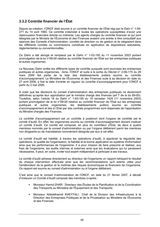46
3.3.2 Contrôle financier de l’État
Depuis sa création, l’ONCF était soumis à un contrôle financier de l’État régi par le Dahi n° 1-59-
271 du 14 avril 1960. Ce contrôle s’étendait à toutes les opérations susceptibles d’avoir une
répercussion financière directe ou indirecte. Les agents chargés du contrôle financier et qui sont
désignés par le Ministre de l’Économie et des Finances avaient une entrée à titre consultatif aux
séances des Conseils d’Administration, comités de direction ou de gestion et ils siégeaient dans
les différents comités ou commissions constitués en application de dispositions statutaires,
réglementaires ou conventionnelles.
Ce Dahir a été abrogé et remplacé par le Dahir n° 1-03-195 du 11 novembre 2003 portant
promulgation de la loi n°69-00 relative au contrôle financier de l’État sur les entreprises publiques
et autres organismes.
Le Nouveau Dahir arrête les différents types de contrôle auxquels sont soumises les entreprises
publiques et autres organismes. Ainsi, l’ONCF et suite à la sortie du Décret n° 2-06-175 du 28
mars 2006 fait partie de la liste des établissements publics soumis au contrôle
d’accompagnement. Le Ministère de l’Économie et des Finances suite à sa décision en date du
27 avril 2006, a fixé la date d’entrée en vigueur du contrôle d’accompagnement pour l’ONCF à
partir du 2 mai 2006.
A noter que les décisions du conseil d’administration des entreprises publiques ne deviennent
définitives qu’après leur approbation par le ministre chargé des finances (art 7 de la loi 69-00).
Toutefois, selon l’article 18 du Dahir n° 1-03-195 du 16 ramadan 1424 (11 novembre 2003)
portant promulgation de la loi n°69-00 relative au contrôle financier de l’Etat sur les entreprises
publiques et autres organismes, les établissements publics soumis au contrôle
d’accompagnement et liés à l’Etat par des contrats programmes sont dispensés de l’approbation
du Ministre chargés des Finances.
Le contrôle d’accompagnement est un contrôle à posteriori dont l’organe de contrôle est le
comité d’audit. En effet, les organismes soumis au contrôle d’accompagnement doivent instituer
un comité d’audit. Ce comité est composé, en plus du contrôleur d’État, de deux à quatre
membres nommés par le conseil d’administration ou par l’organe délibérant parmi les membres
non dirigeants ou de mandataires nommément désignés par eux à cet effet.
Le comité d’audit est habilité, à travers les opérations d’audit, à apprécier la régularité des
opérations, la qualité de l'organisation, la fiabilité et la bonne application du système d'information
ainsi que les performances de l'organisme. Il a pour mission de faire prescrire et réaliser, aux
frais de l'organisme, les audits internes et externes ainsi que les évaluations qui lui paraissent
nécessaires. Il peut, en outre, inviter tout expert indépendant à participer à ses travaux.
Le comité d'audit adresse directement au directeur de l'organisme un rapport retraçant le résultat
de chaque intervention effectuée ainsi que les recommandations qu'il estime utiles pour
l'amélioration de la gestion et la maîtrise des risques économiques et financiers de l'organisme.
Ce rapport est soumis au conseil d'administration ou à l'organe délibérant.
C’est ainsi que le conseil d’administration de l’ONCF, en date du 21 février 2007, a décidé
d’instaurer un Comité d’Audit composé des membres ci-après :
Monsieur Hamid ZHAR : Directeur des Études de la Planification et de la Coordination
des Transports au Ministère de l’Équipement et des Transports;
Monsieur Abbdelhamid KHEYYALI : Chef de la Division des Infrastructures à la
Direction des Entreprises Publiques et de la Privatisation au Ministère de l’Économie
et des Finances.
 