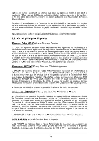 48
agit en son nom ; il accomplit ou autorise tous actes ou opérations relatifs à son objet et
représente l’Office vis-à-vis de l’État, de toute administration publique ou privée et de tout tiers ;
et fait tous actes conservatoires. Il exerce les actions judiciaires avec l’autorisation du Conseil
d’Administration.
Par ailleurs, il assure la gestion de l’ensemble des services de l’Office. Il est habilité pour engager
par acte, contrat ou marché, les dépenses qui ne relèvent pas de la compétence du Conseil. Il
fait tenir la comptabilité des dépenses engagées, liquide et constate les dépenses et les recettes
de l’office.
Il peut déléguer une partie de ses pouvoirs et attributions au personnel de direction.
3.4.2 CV des principaux dirigeants
Mohamed Rabie KHLIE (46 ans) Directeur Général
M. KHLIE est ingénieur d’Etat de l’Ecole Mohammedia des Ingénieurs en « Automatique et
Informatique Industrielle ». Après avoir été responsable régional de l’ONCF à Kenitra de 1989 à
1992, M. KHLIE a été chef de la division des affaires générales de 1993 à 1995 puis chef de la
division commerciale marchandises de 1995 à 1996, avant d’être nommé directeur commercial
en 1996. En 1999, M. KHLIE est devenu directeur central exploitation. En juillet 2002, il a assuré
la fonction de Directeur central activités pendant quelques mois avant d’être désigné Directeur
Général par Intérim à partir de Novembre 2002. Depuis le 21 juillet 2004, M. KHLIE est Directeur
Général de l’ONCF et a été décoré du Wissam ALARCH de l’Ordre de Chevalier.
Mohammed SMOUNI (45 ans) Directeur Pôle Développement
M SMOUNI est Ingénieur d’État de l’École Mohammedia des Ingénieurs en « Automatique et
Informatique Industrielle ». Il a débuté sa carrière en 1990 à l’ONCF en tant que chargé d’étude à
la division mouvement puis en tant que chef de l’inspection exploitation à Sidi Kacem en 1991,
chef du poste de régulation à Rabat en 1992, chef de poste de commandement à Rabat en 1993,
directeur du transport de 1995 à 2001, directeur axe centre en 2002 au sein de la Direction
Centrale Infrastructure et Circulation. En 2003, il occupe la fonction de directeur centrale
infrastructure et circulation avant d’être nommé en juillet 2009 Directeur du Pôle Développement.
M SMOUNI a été décoré du Wissam ALMoukafaa Al Watania de l’Ordre de Chevalier.
.El Hassane LEQSIOUER (53 ans) Directeur Pôle Maintenance Matériel
M. LEQSIOUER est Ingénieur de l’Ecole Hassania des travaux publics à Casablanca – Institut
de Formation Internationale aux Transports, lauréat de l’Université de Louvain La neuve –
Belgique. Il a passé divers stages et formations en Europe et aux USA sur les Techniques
Ferroviaires, il a débuté sa carrière à l’ONCF en tant que Chef d’Établissement Régional (1979-
1992) puis en tant que Chef de la Division Mouvement de1992-1998 pour devenir Directeur du
Matériel et Traction en 1998 puis Directeur Activité Phosphate en 2002. En septembre 2004, il a
occupé la fonction de Directeur Central Activités avant être nommé en juillet 2009 Directeur du
Pôle Maintenance Matériel).
M. LEQSIOUER a été Décoré du Wissam AL Moukafaa Al Watania de l’Ordre de Chevalier.
Ali EL KARRAM (45 ans) Directeur Pôle Voyageurs
M. EL KARRAM est ingénieur d’Etat de l’Ecole Mohammedia des Ingénieurs en « génie civil » en
1987. Il a débuté sa carrière à l’ONCF en tant que chef de district voie et bâtiments et du contrôle
des études techniques voie à la Direction Générale de 1988 à 1991. Il s’est occupé par la suite
 