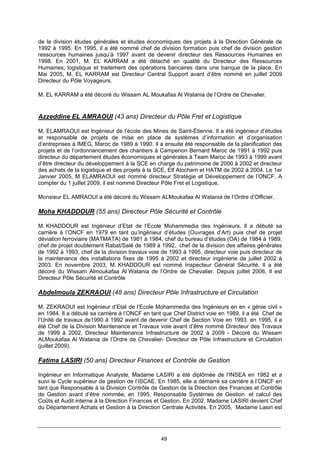 49
de la division études générales et études économiques des projets à la Direction Générale de
1992 à 1995. En 1995, il a été nommé chef de division formation puis chef de division gestion
ressources humaines jusqu’à 1997 avant de devenir directeur des Ressources Humaines en
1998. En 2001, M. EL KARRAM a été détaché en qualité du Directeur des Ressources
Humaines, logistique et traitement des opérations bancaires dans une banque de la place. En
Mai 2005, M. EL KARRAM est Directeur Central Support avant d’être nommé en juillet 2009
Directeur du Pôle Voyageurs.
M. EL KARRAM a été décoré du Wissam AL Moukafaa Al Watania de l’Ordre de Chevalier.
Azzeddine EL AMRAOUI (43 ans) Directeur du Pôle Fret et Logistique
M. ELAMRAOUI est Ingénieur de l’école des Mines de Saint-Étienne. Il a été ingénieur d’études
et responsable de projets de mise en place de systèmes d’information et d’organisation
d’entreprises à IMEG, Maroc de 1989 à 1990. Il a ensuite été responsable de la planification des
projets et de l’ordonnancement des chantiers à Campenon Bernard Maroc de 1991 à 1992 puis
directeur du département études économiques et générales à Team Maroc de 1993 à 1999 avant
d’être directeur du développement à la SCE en charge du patrimoine de 2000 à 2002 et directeur
des achats de la logistique et des projets à la SCE, Elf Atochem et HATM de 2002 à 2004. Le 1er
Janvier 2005, M ELAMRAOUI est nommé directeur Stratégie et Développement de l’ONCF. A
compter du 1 juillet 2009, il est nommé Directeur Pôle Fret et Logistique.
Monsieur EL AMRAOUI a été décoré du Wissam ALMoukafaa Al Watania de l’Ordre d’Officier.
Moha KHADDOUR (55 ans) Directeur Pôle Sécurité et Contrôle
M. KHADDOUR est Ingénieur d’Etat de l’Ecole Mohammedia des Ingénieurs. Il a débuté sa
carrière à l’ONCF en 1979 en tant qu’ingénieur d’études (Ouvrages d’Art) puis chef de projet
déviation ferroviaire (MATMATA) de 1981 à 1984, chef du bureau d’études (OA) de 1984 à 1989,
chef de projet doublement Rabat/Salé de 1989 à 1992, chef de la division des affaires générales
de 1992 à 1993, chef de la division travaux voie de 1993 à 1995, directeur voie puis directeur de
la maintenance des installations fixes de 1995 à 2002 et directeur ingénierie de juillet 2002 à
2003. En novembre 2003, M. KHADDOUR est nommé Inspecteur Général Sécurité. Il a été
décoré du Wissam Almoukafaa Al Watania de l’Ordre de Chevalier. Depuis juillet 2006, Il est
Directeur Pôle Sécurité et Contrôle
Abdelmoula ZEKRAOUI (48 ans) Directeur Pôle Infrastructure et Circulation
M. ZEKRAOUI est Ingénieur d’Etat de l’Ecole Mohammedia des Ingénieurs en en « génie civil »
en 1984. Il a débuté sa carrière à l’ONCF en tant que Chef District voie en 1989, il a été Chef de
l’Unité de travaux de1990 à 1992 avant de devenir Chef de Section Voie en 1993. en 1995, il a
été Chef de la Division Maintenance et Travaux voie avant d’être nommé Directeur des Travaux
de 1999 à 2002, Directeur Maintenance Infrastructure de 2002 à 2009 - Décoré du Wissam
ALMoukafaa Al Watania de l’Ordre de Chevalier- Directeur de Pôle Infrastructure et Circulation
(juillet 2009).
Fatima LASIRI (50 ans) Directeur Finances et Contrôle de Gestion
Ingénieur en Informatique Analyste, Madame LASIRI a été diplômée de l'INSEA en 1982 et a
suivi le Cycle supérieur de gestion de l’ISCAE. En 1985, elle a démarré sa carrière à l’ONCF en
tant que Responsable à la Division Contrôle de Gestion de la Direction des Finances et Contrôle
de Gestion avant d’être nommée, en 1995, Responsable Systèmes de Gestion et calcul des
Coûts et Audit interne à la Direction Finances et Gestion. En 2002, Madame LASIRI devient Chef
du Département Achats et Gestion à la Direction Centrale Activités. En 2005, Madame Lasiri est
 