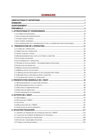 5
SOMMAIRE
ABREVIATIONS ET DEFINITIONS .................................................................................................. 2
SOMMAIRE........................................................................................................................................... 5
AVERTISSEMENT............................................................................................................................... 7
PREAMBULE........................................................................................................................................ 8
1. ATTESTATIONS ET COORDONNEES....................................................................................... 9
1.1 LE DIRECTEUR GENERAL .......................................................................................................... 10
1.2 LES AUDITEURS INDEPENDANTS ............................................................................................... 11
1.3 L'ORGANISME CONSEIL.............................................................................................................. 18
1.4 LE CONSEIL JURIDIQUE .............................................................................................................. 19
1.5 LE RESPONSABLE DE L'INFORMATION ET DE LA COMMUNICATION FINANCIERES..................... 20
2 PRESENTATION DE L’OPERATION ...................................................................................... 21
2.1 CADRE DE L’OPERATION............................................................................................................ 22
2.2 OBJECTIFS DE L’OPERATION...................................................................................................... 24
2.3 STRUCTURE DE L’OFFRE............................................................................................................ 26
2.4 RENSEIGNEMENTS RELATIFS AUX TITRES A EMETTRE .............................................................. 27
2.5 COTATION EN BOURSE............................................................................................................... 30
2.6 CALENDRIER DE L’OPERATION.................................................................................................. 30
2.7 SYNDICAT DE PLACEMENT – INTERMEDIAIRES FINANCIERS ..................................................... 31
2.8 GARANTIE DE BONNE FIN .......................................................................................................... 31
2.9 MODALITES DE SOUSCRIPTION .................................................................................................. 32
2.10 MODALITES D’ALLOCATION.................................................................................................... 34
2.11 MODALITES DE REGLEMENT ET DE LIVRAISON DES TITRES .................................................... 34
2.12 REGIME FISCAL DES OBLIGATIONS A EMETTRE ....................................................................... 35
2.13 CHARGES RELATIVES A L’OPERATION..................................................................................... 37
3. PRESENTATION GENERALE DE L’ONCF ............................................................................. 38
3.1 RENSEIGNEMENTS A CARACTERE GENERAL.............................................................................. 39
3.2 RENSEIGNEMENTS SUR LE CAPITAL........................................................................................... 40
3.3 ORGANES D’ADMINISTRATION .................................................................................................. 44
3.4 ORGANES DE DIRECTION ........................................................................................................... 47
3.5 GOUVERNEMENT D’ENTREPRISE ............................................................................................... 50
4. ACTIVITE DE L’ONCF.................................................................................................................. 52
4.1 HISTORIQUE............................................................................................................................... 53
4.2 FILIALES DE L’ONCF ................................................................................................................ 56
4.3 ACTIVITE ................................................................................................................................... 61
4.4 ORGANISATION DE L’ONCF...................................................................................................... 83
4.5 STRATEGIE DE DEVELOPPEMENT............................................................................................. 101
5. SITUATION FINANCIERE ......................................................................................................... 113
5.1 RAPPEL DU PERIMETRE DE CONSOLIDATION DE L’ONCF ...................................................... 114
5.2 ANALYSE DU COMPTE DE PRODUITS ET CHARGES................................................................. 115
5.3 ANALYSE DES BILANS CONSOLIDES ........................................................................................ 130
5.4 ETUDE DE L’EQUILIBRE FINANCIER ......................................................................................... 149
5.5 TABLEAU DE FINANCEMENT.................................................................................................... 152
 