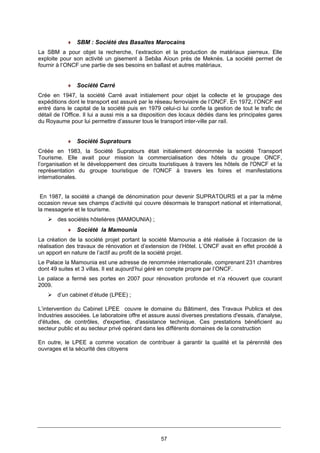 57
♦ SBM : Société des Basaltes Marocains
La SBM a pour objet la recherche, l’extraction et la production de matériaux pierreux. Elle
exploite pour son activité un gisement à Sebâa Aïoun près de Meknès. La société permet de
fournir à l’ONCF une partie de ses besoins en ballast et autres matériaux.
♦ Société Carré
Crée en 1947, la société Carré avait initialement pour objet la collecte et le groupage des
expéditions dont le transport est assuré par le réseau ferroviaire de l’ONCF. En 1972, l’ONCF est
entré dans le capital de la société puis en 1979 celui-ci lui confie la gestion de tout le trafic de
détail de l’Office. Il lui a aussi mis a sa disposition des locaux dédiés dans les principales gares
du Royaume pour lui permettre d’assurer tous le transport inter-ville par rail.
♦ Société Supratours
Créée en 1983, la Société Supratours était initialement dénommée la société Transport
Tourisme. Elle avait pour mission la commercialisation des hôtels du groupe ONCF,
l’organisation et le développement des circuits touristiques à travers les hôtels de l'ONCF et la
représentation du groupe touristique de l'ONCF à travers les foires et manifestations
internationales.
En 1987, la société a changé de dénomination pour devenir SUPRATOURS et a par la même
occasion revue ses champs d’activité qui couvre désormais le transport national et international,
la messagerie et le tourisme.
des sociétés hôtelières (MAMOUNIA) ;
♦ Société la Mamounia
La création de la société projet portant la société Mamounia a été réalisée à l’occasion de la
réalisation des travaux de rénovation et d’extension de l’Hôtel. L’ONCF avait en effet procédé à
un apport en nature de l’actif au profit de la société projet.
Le Palace la Mamounia est une adresse de renommée internationale, comprenant 231 chambres
dont 49 suites et 3 villas. Il est aujourd’hui géré en compte propre par l’ONCF.
Le palace a fermé ses portes en 2007 pour rénovation profonde et n’a réouvert que courant
2009.
d’un cabinet d’étude (LPEE) ;
L’intervention du Cabinet LPEE couvre le domaine du Bâtiment, des Travaux Publics et des
Industries associées. Le laboratoire offre et assure aussi diverses prestations d'essais, d'analyse,
d'études, de contrôles, d'expertise, d'assistance technique. Ces prestations bénéficient au
secteur public et au secteur privé opérant dans les différents domaines de la construction
En outre, le LPEE a comme vocation de contribuer à garantir la qualité et la pérennité des
ouvrages et la sécurité des citoyens
 