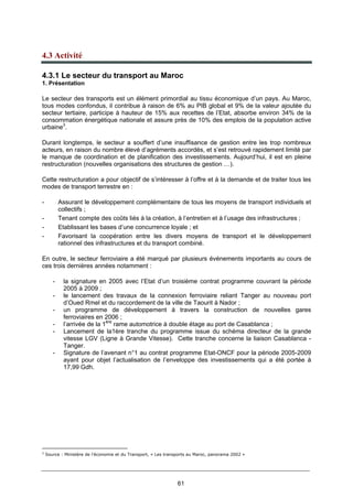 61
4.3 Activité
4.3.1 Le secteur du transport au Maroc
1. Présentation
Le secteur des transports est un élément primordial au tissu économique d’un pays. Au Maroc,
tous modes confondus, il contribue à raison de 6% au PIB global et 9% de la valeur ajoutée du
secteur tertiaire, participe à hauteur de 15% aux recettes de l’Etat, absorbe environ 34% de la
consommation énergétique nationale et assure près de 10% des emplois de la population active
urbaine3
.
Durant longtemps, le secteur a souffert d’une insuffisance de gestion entre les trop nombreux
acteurs, en raison du nombre élevé d’agréments accordés, et s’est retrouvé rapidement limité par
le manque de coordination et de planification des investissements. Aujourd’hui, il est en pleine
restructuration (nouvelles organisations des structures de gestion …).
Cette restructuration a pour objectif de s’intéresser à l’offre et à la demande et de traiter tous les
modes de transport terrestre en :
- Assurant le développement complémentaire de tous les moyens de transport individuels et
collectifs ;
- Tenant compte des coûts liés à la création, à l’entretien et à l’usage des infrastructures ;
- Etablissant les bases d’une concurrence loyale ; et
- Favorisant la coopération entre les divers moyens de transport et le développement
rationnel des infrastructures et du transport combiné.
En outre, le secteur ferroviaire a été marqué par plusieurs événements importants au cours de
ces trois dernières années notamment :
- la signature en 2005 avec l’Etat d’un troisième contrat programme couvrant la période
2005 à 2009 ;
- le lancement des travaux de la connexion ferroviaire reliant Tanger au nouveau port
d’Oued Rmel et du raccordement de la ville de Taourit à Nador ;
- un programme de développement à travers la construction de nouvelles gares
ferroviaires en 2006 ;
- l’arrivée de la 1ère
rame automotrice à double étage au port de Casablanca ;
- Lancement de la1ère tranche du programme issue du schéma directeur de la grande
vitesse LGV (Ligne à Grande Vitesse). Cette tranche concerne la liaison Casablanca -
Tanger.
- Signature de l’avenant n°1 au contrat programme Etat-ONCF pour la période 2005-2009
ayant pour objet l’actualisation de l’enveloppe des investissements qui a été portée à
17,99 Gdh.
3
Source : Ministère de l’économie et du Transport, « Les transports au Maroc, panorama 2002 »
 